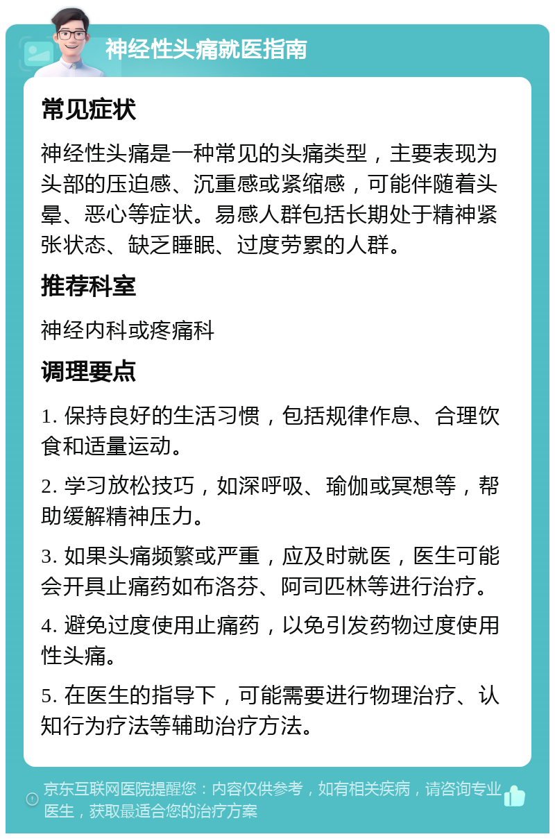 神经性头痛就医指南 常见症状 神经性头痛是一种常见的头痛类型，主要表现为头部的压迫感、沉重感或紧缩感，可能伴随着头晕、恶心等症状。易感人群包括长期处于精神紧张状态、缺乏睡眠、过度劳累的人群。 推荐科室 神经内科或疼痛科 调理要点 1. 保持良好的生活习惯，包括规律作息、合理饮食和适量运动。 2. 学习放松技巧，如深呼吸、瑜伽或冥想等，帮助缓解精神压力。 3. 如果头痛频繁或严重，应及时就医，医生可能会开具止痛药如布洛芬、阿司匹林等进行治疗。 4. 避免过度使用止痛药，以免引发药物过度使用性头痛。 5. 在医生的指导下，可能需要进行物理治疗、认知行为疗法等辅助治疗方法。