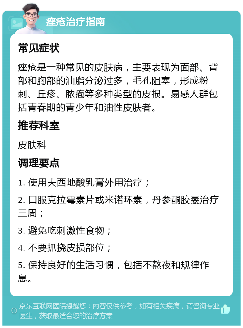 痤疮治疗指南 常见症状 痤疮是一种常见的皮肤病，主要表现为面部、背部和胸部的油脂分泌过多，毛孔阻塞，形成粉刺、丘疹、脓疱等多种类型的皮损。易感人群包括青春期的青少年和油性皮肤者。 推荐科室 皮肤科 调理要点 1. 使用夫西地酸乳膏外用治疗； 2. 口服克拉霉素片或米诺环素，丹参酮胶囊治疗三周； 3. 避免吃刺激性食物； 4. 不要抓挠皮损部位； 5. 保持良好的生活习惯，包括不熬夜和规律作息。