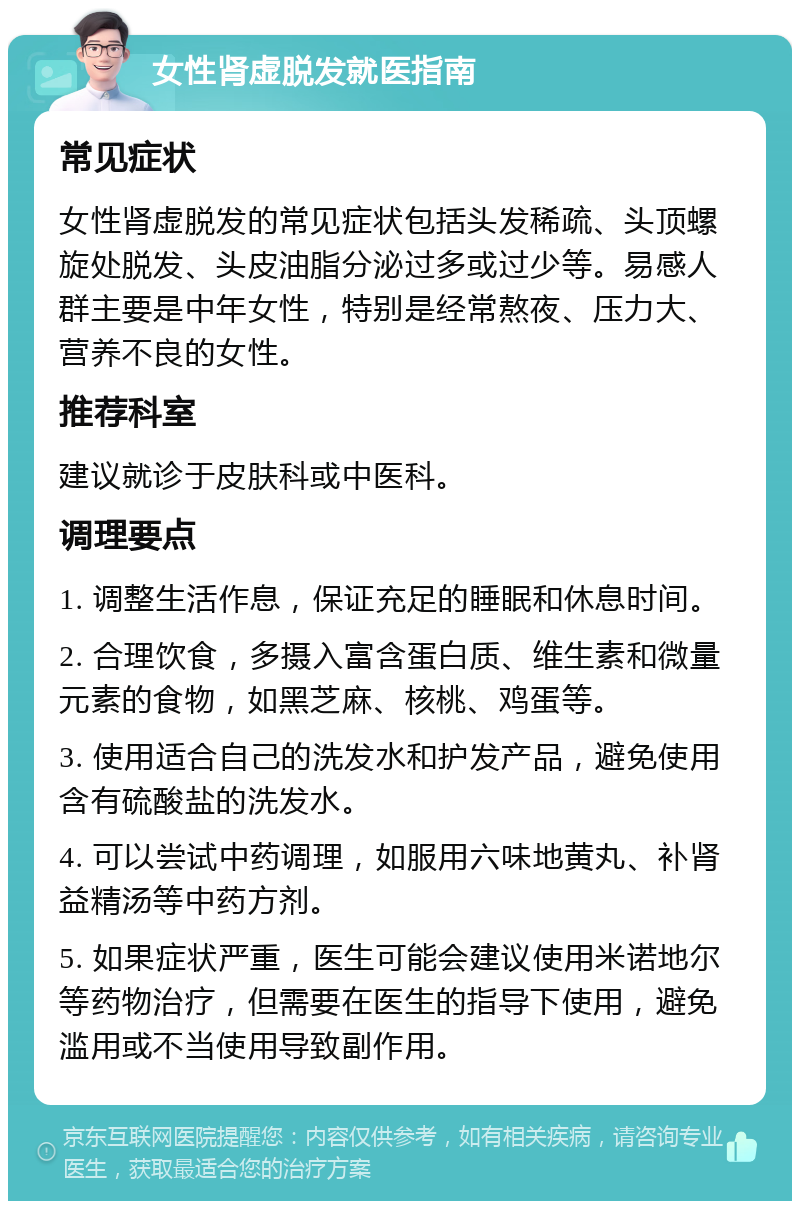 女性肾虚脱发就医指南 常见症状 女性肾虚脱发的常见症状包括头发稀疏、头顶螺旋处脱发、头皮油脂分泌过多或过少等。易感人群主要是中年女性，特别是经常熬夜、压力大、营养不良的女性。 推荐科室 建议就诊于皮肤科或中医科。 调理要点 1. 调整生活作息，保证充足的睡眠和休息时间。 2. 合理饮食，多摄入富含蛋白质、维生素和微量元素的食物，如黑芝麻、核桃、鸡蛋等。 3. 使用适合自己的洗发水和护发产品，避免使用含有硫酸盐的洗发水。 4. 可以尝试中药调理，如服用六味地黄丸、补肾益精汤等中药方剂。 5. 如果症状严重，医生可能会建议使用米诺地尔等药物治疗，但需要在医生的指导下使用，避免滥用或不当使用导致副作用。