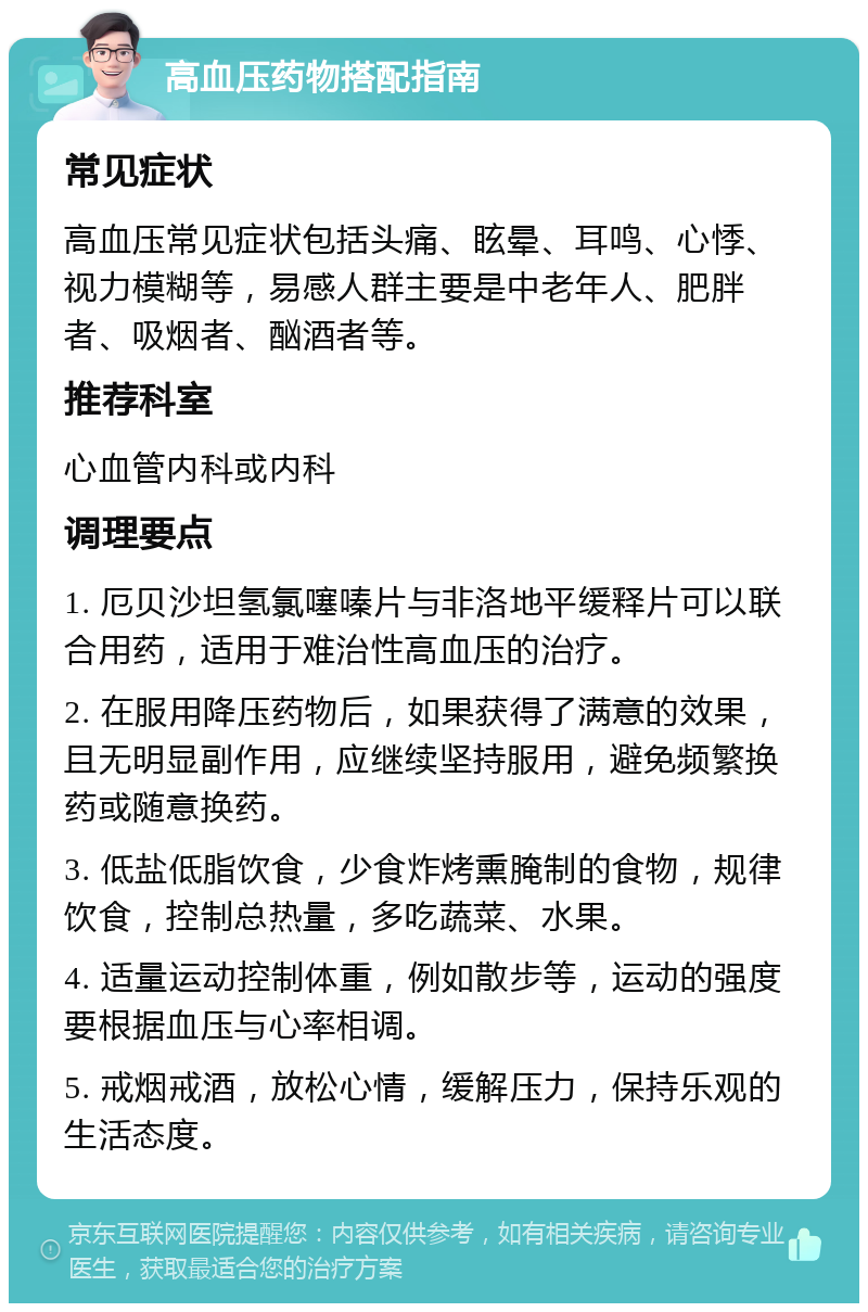 高血压药物搭配指南 常见症状 高血压常见症状包括头痛、眩晕、耳鸣、心悸、视力模糊等，易感人群主要是中老年人、肥胖者、吸烟者、酗酒者等。 推荐科室 心血管内科或内科 调理要点 1. 厄贝沙坦氢氯噻嗪片与非洛地平缓释片可以联合用药，适用于难治性高血压的治疗。 2. 在服用降压药物后，如果获得了满意的效果，且无明显副作用，应继续坚持服用，避免频繁换药或随意换药。 3. 低盐低脂饮食，少食炸烤熏腌制的食物，规律饮食，控制总热量，多吃蔬菜、水果。 4. 适量运动控制体重，例如散步等，运动的强度要根据血压与心率相调。 5. 戒烟戒酒，放松心情，缓解压力，保持乐观的生活态度。