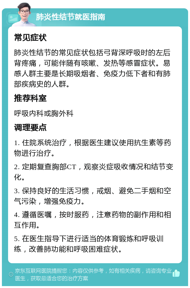 肺炎性结节就医指南 常见症状 肺炎性结节的常见症状包括弓背深呼吸时的左后背疼痛，可能伴随有咳嗽、发热等感冒症状。易感人群主要是长期吸烟者、免疫力低下者和有肺部疾病史的人群。 推荐科室 呼吸内科或胸外科 调理要点 1. 住院系统治疗，根据医生建议使用抗生素等药物进行治疗。 2. 定期复查胸部CT，观察炎症吸收情况和结节变化。 3. 保持良好的生活习惯，戒烟、避免二手烟和空气污染，增强免疫力。 4. 遵循医嘱，按时服药，注意药物的副作用和相互作用。 5. 在医生指导下进行适当的体育锻炼和呼吸训练，改善肺功能和呼吸困难症状。