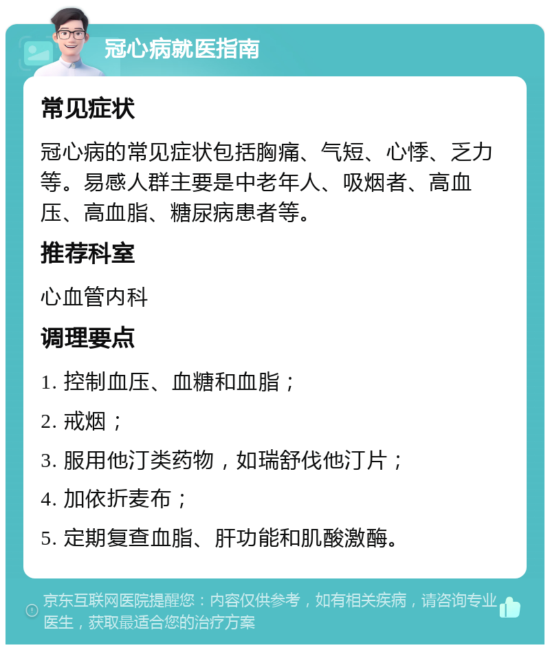 冠心病就医指南 常见症状 冠心病的常见症状包括胸痛、气短、心悸、乏力等。易感人群主要是中老年人、吸烟者、高血压、高血脂、糖尿病患者等。 推荐科室 心血管内科 调理要点 1. 控制血压、血糖和血脂； 2. 戒烟； 3. 服用他汀类药物，如瑞舒伐他汀片； 4. 加依折麦布； 5. 定期复查血脂、肝功能和肌酸激酶。