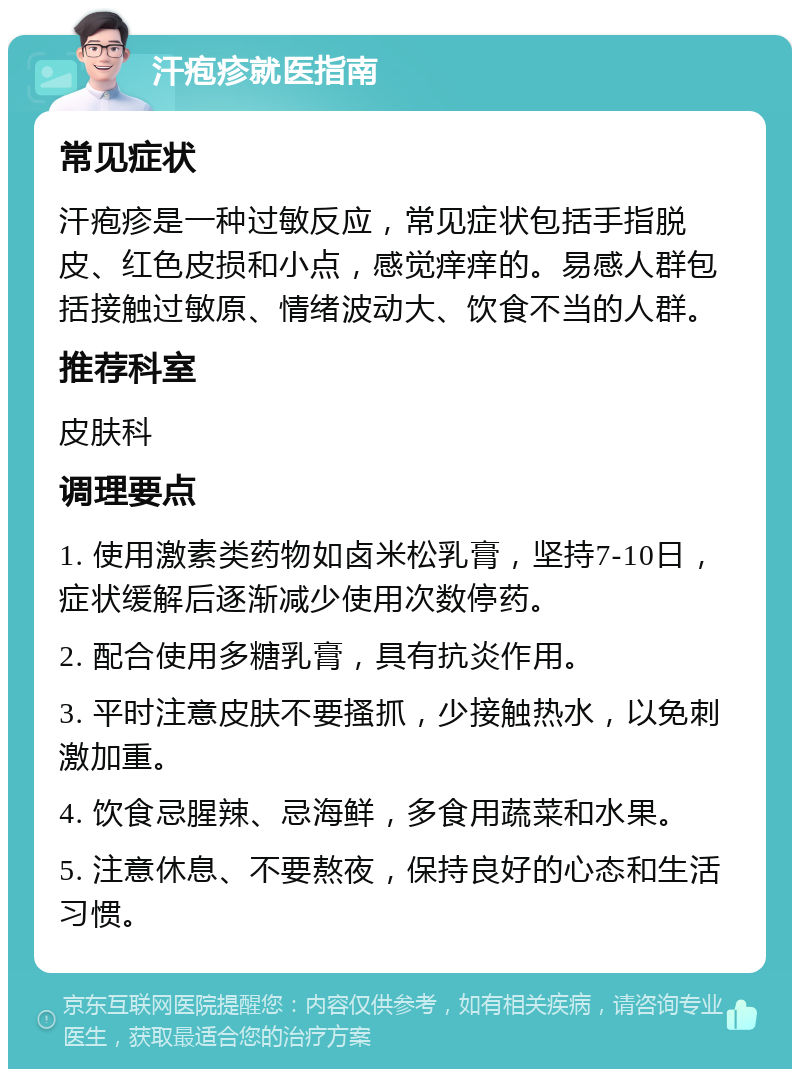 汗疱疹就医指南 常见症状 汗疱疹是一种过敏反应，常见症状包括手指脱皮、红色皮损和小点，感觉痒痒的。易感人群包括接触过敏原、情绪波动大、饮食不当的人群。 推荐科室 皮肤科 调理要点 1. 使用激素类药物如卤米松乳膏，坚持7-10日，症状缓解后逐渐减少使用次数停药。 2. 配合使用多糖乳膏，具有抗炎作用。 3. 平时注意皮肤不要搔抓，少接触热水，以免刺激加重。 4. 饮食忌腥辣、忌海鲜，多食用蔬菜和水果。 5. 注意休息、不要熬夜，保持良好的心态和生活习惯。