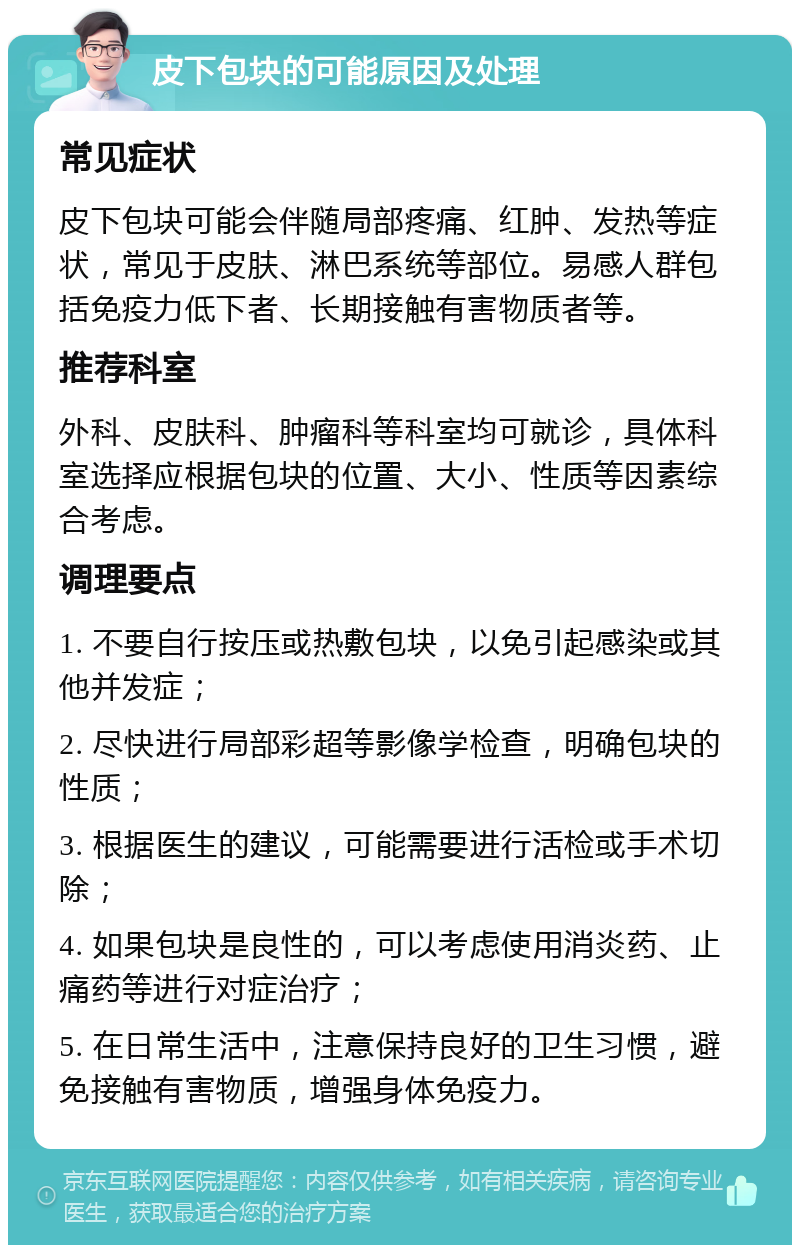 皮下包块的可能原因及处理 常见症状 皮下包块可能会伴随局部疼痛、红肿、发热等症状，常见于皮肤、淋巴系统等部位。易感人群包括免疫力低下者、长期接触有害物质者等。 推荐科室 外科、皮肤科、肿瘤科等科室均可就诊，具体科室选择应根据包块的位置、大小、性质等因素综合考虑。 调理要点 1. 不要自行按压或热敷包块，以免引起感染或其他并发症； 2. 尽快进行局部彩超等影像学检查，明确包块的性质； 3. 根据医生的建议，可能需要进行活检或手术切除； 4. 如果包块是良性的，可以考虑使用消炎药、止痛药等进行对症治疗； 5. 在日常生活中，注意保持良好的卫生习惯，避免接触有害物质，增强身体免疫力。