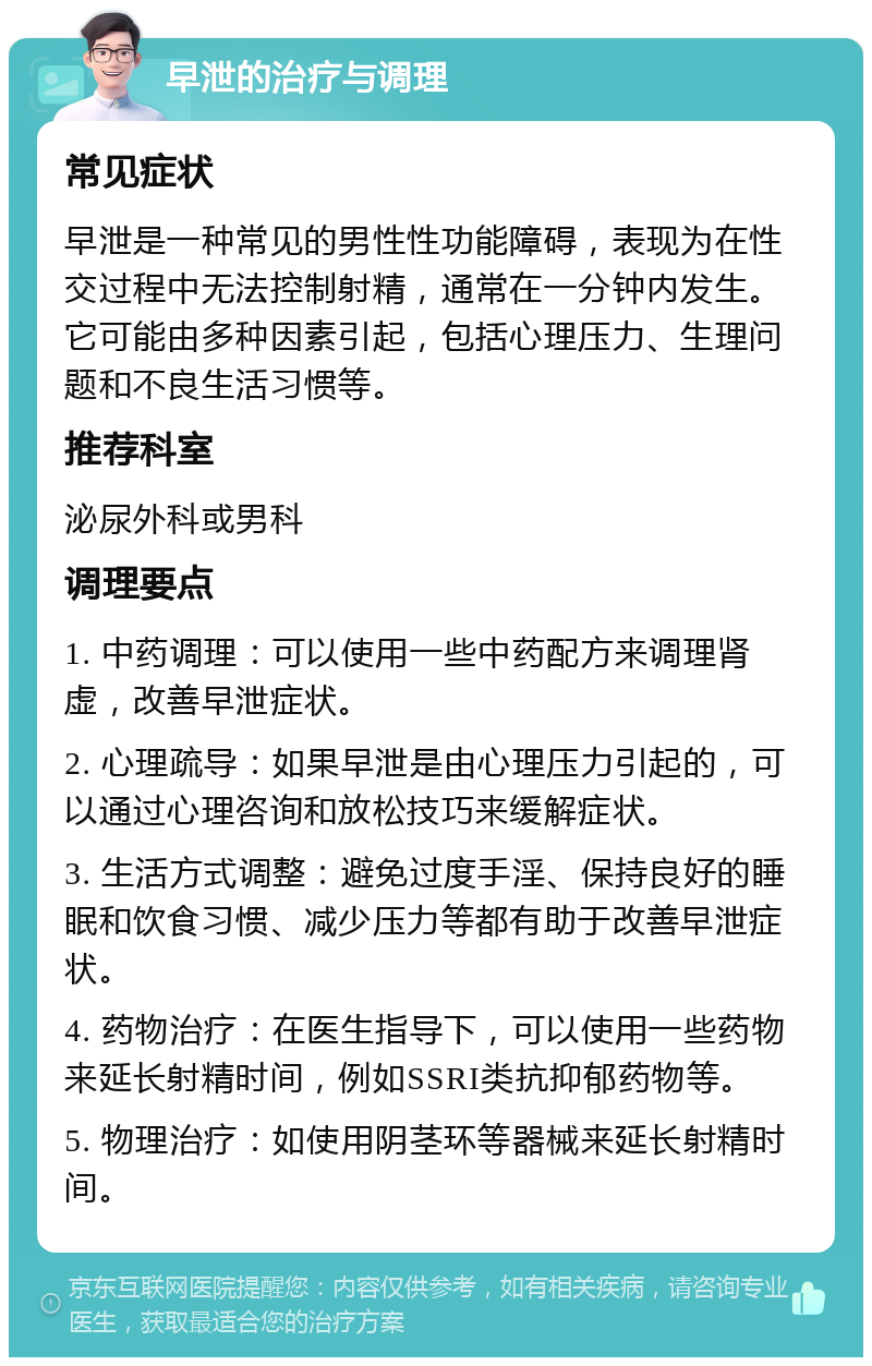 早泄的治疗与调理 常见症状 早泄是一种常见的男性性功能障碍，表现为在性交过程中无法控制射精，通常在一分钟内发生。它可能由多种因素引起，包括心理压力、生理问题和不良生活习惯等。 推荐科室 泌尿外科或男科 调理要点 1. 中药调理：可以使用一些中药配方来调理肾虚，改善早泄症状。 2. 心理疏导：如果早泄是由心理压力引起的，可以通过心理咨询和放松技巧来缓解症状。 3. 生活方式调整：避免过度手淫、保持良好的睡眠和饮食习惯、减少压力等都有助于改善早泄症状。 4. 药物治疗：在医生指导下，可以使用一些药物来延长射精时间，例如SSRI类抗抑郁药物等。 5. 物理治疗：如使用阴茎环等器械来延长射精时间。