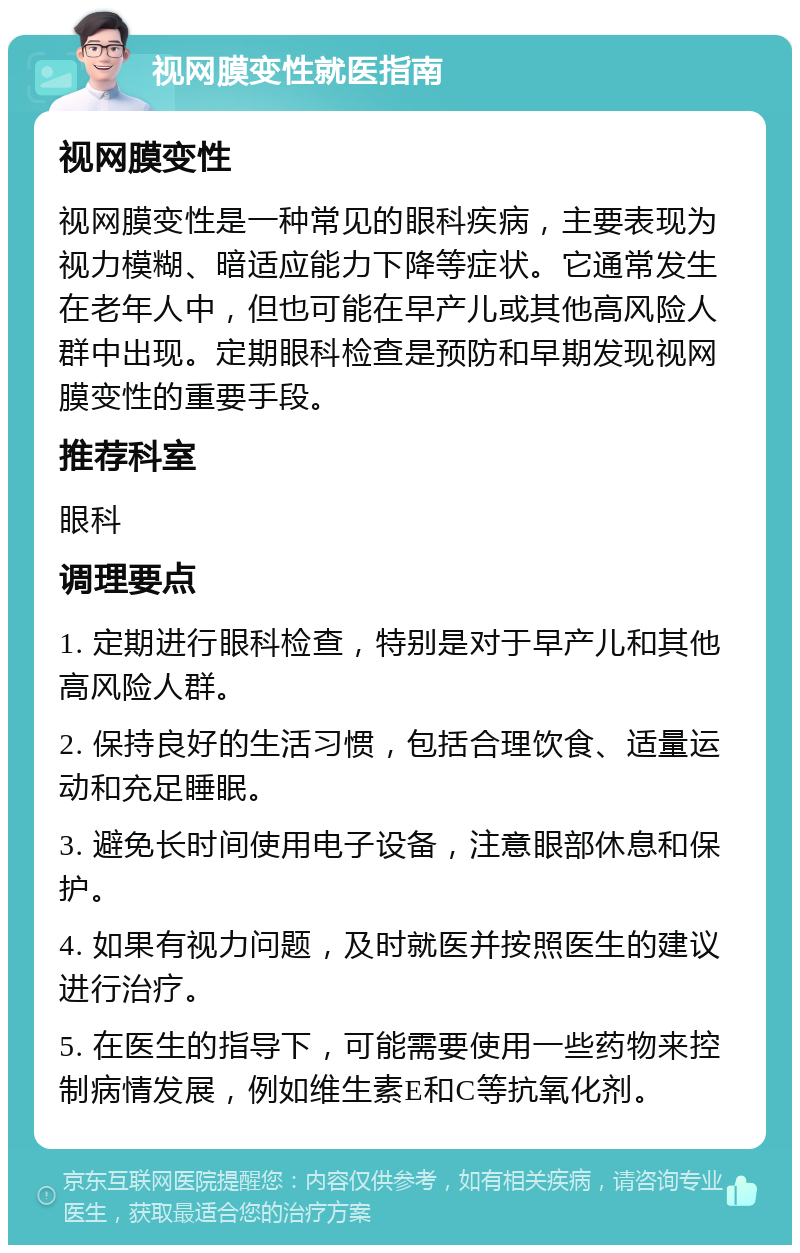 视网膜变性就医指南 视网膜变性 视网膜变性是一种常见的眼科疾病，主要表现为视力模糊、暗适应能力下降等症状。它通常发生在老年人中，但也可能在早产儿或其他高风险人群中出现。定期眼科检查是预防和早期发现视网膜变性的重要手段。 推荐科室 眼科 调理要点 1. 定期进行眼科检查，特别是对于早产儿和其他高风险人群。 2. 保持良好的生活习惯，包括合理饮食、适量运动和充足睡眠。 3. 避免长时间使用电子设备，注意眼部休息和保护。 4. 如果有视力问题，及时就医并按照医生的建议进行治疗。 5. 在医生的指导下，可能需要使用一些药物来控制病情发展，例如维生素E和C等抗氧化剂。