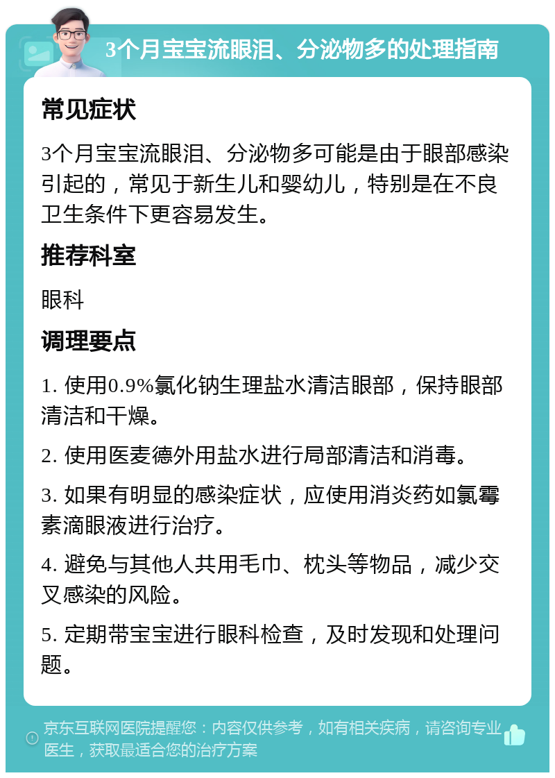 3个月宝宝流眼泪、分泌物多的处理指南 常见症状 3个月宝宝流眼泪、分泌物多可能是由于眼部感染引起的，常见于新生儿和婴幼儿，特别是在不良卫生条件下更容易发生。 推荐科室 眼科 调理要点 1. 使用0.9%氯化钠生理盐水清洁眼部，保持眼部清洁和干燥。 2. 使用医麦德外用盐水进行局部清洁和消毒。 3. 如果有明显的感染症状，应使用消炎药如氯霉素滴眼液进行治疗。 4. 避免与其他人共用毛巾、枕头等物品，减少交叉感染的风险。 5. 定期带宝宝进行眼科检查，及时发现和处理问题。