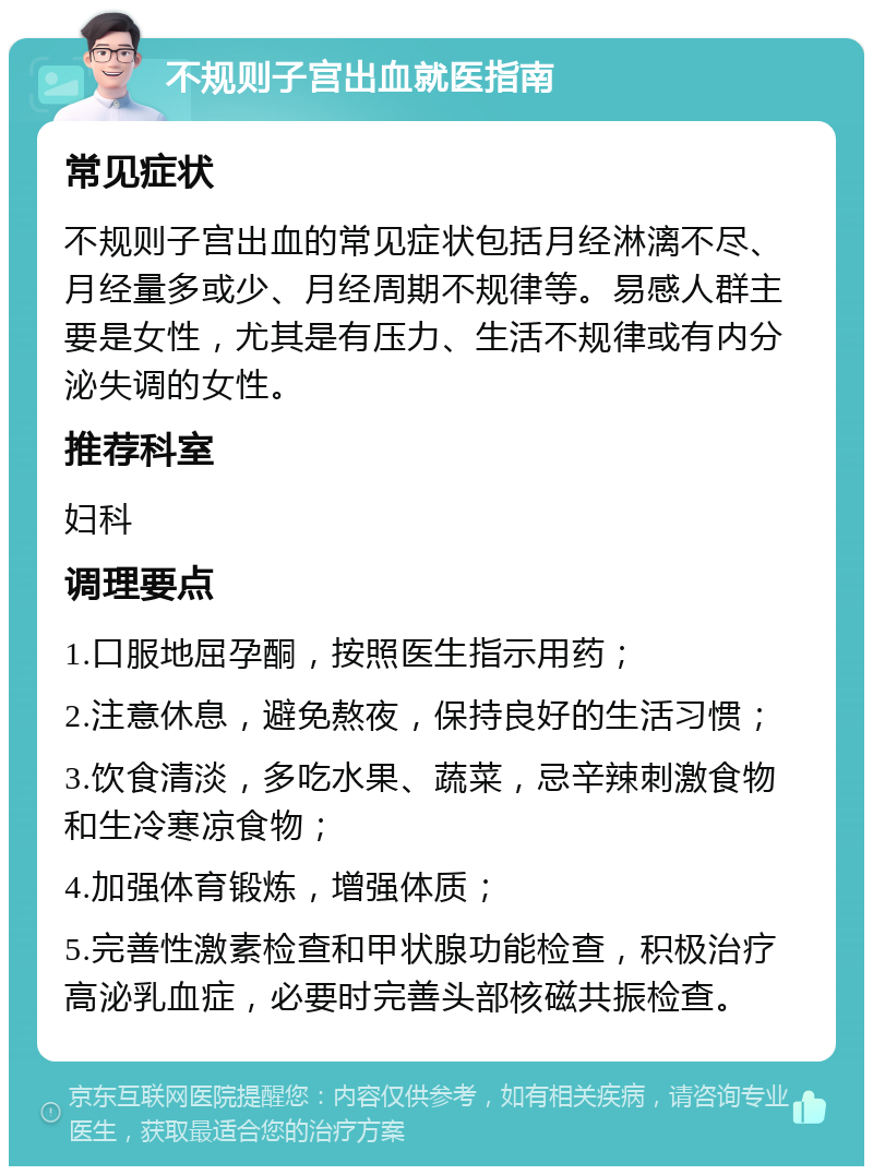 不规则子宫出血就医指南 常见症状 不规则子宫出血的常见症状包括月经淋漓不尽、月经量多或少、月经周期不规律等。易感人群主要是女性，尤其是有压力、生活不规律或有内分泌失调的女性。 推荐科室 妇科 调理要点 1.口服地屈孕酮，按照医生指示用药； 2.注意休息，避免熬夜，保持良好的生活习惯； 3.饮食清淡，多吃水果、蔬菜，忌辛辣刺激食物和生冷寒凉食物； 4.加强体育锻炼，增强体质； 5.完善性激素检查和甲状腺功能检查，积极治疗高泌乳血症，必要时完善头部核磁共振检查。