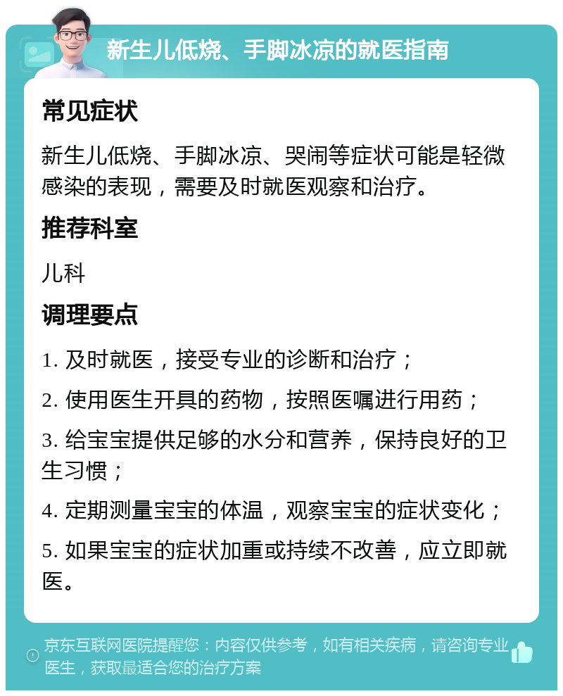 新生儿低烧、手脚冰凉的就医指南 常见症状 新生儿低烧、手脚冰凉、哭闹等症状可能是轻微感染的表现，需要及时就医观察和治疗。 推荐科室 儿科 调理要点 1. 及时就医，接受专业的诊断和治疗； 2. 使用医生开具的药物，按照医嘱进行用药； 3. 给宝宝提供足够的水分和营养，保持良好的卫生习惯； 4. 定期测量宝宝的体温，观察宝宝的症状变化； 5. 如果宝宝的症状加重或持续不改善，应立即就医。