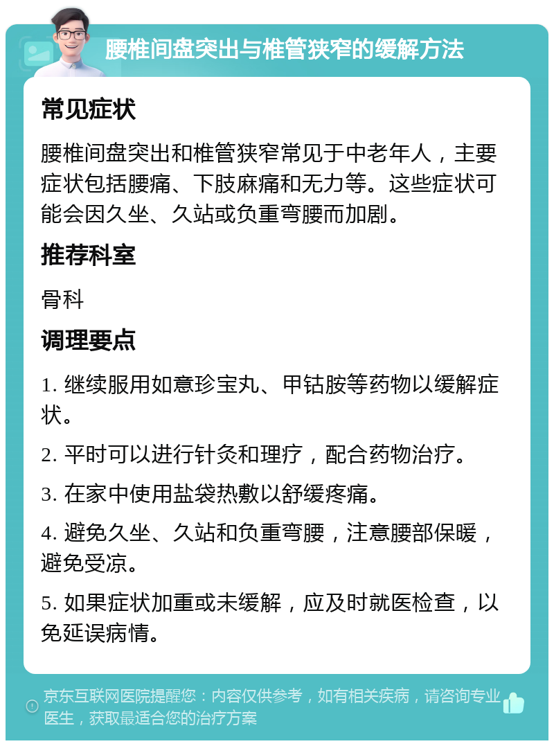 腰椎间盘突出与椎管狭窄的缓解方法 常见症状 腰椎间盘突出和椎管狭窄常见于中老年人，主要症状包括腰痛、下肢麻痛和无力等。这些症状可能会因久坐、久站或负重弯腰而加剧。 推荐科室 骨科 调理要点 1. 继续服用如意珍宝丸、甲钴胺等药物以缓解症状。 2. 平时可以进行针灸和理疗，配合药物治疗。 3. 在家中使用盐袋热敷以舒缓疼痛。 4. 避免久坐、久站和负重弯腰，注意腰部保暖，避免受凉。 5. 如果症状加重或未缓解，应及时就医检查，以免延误病情。