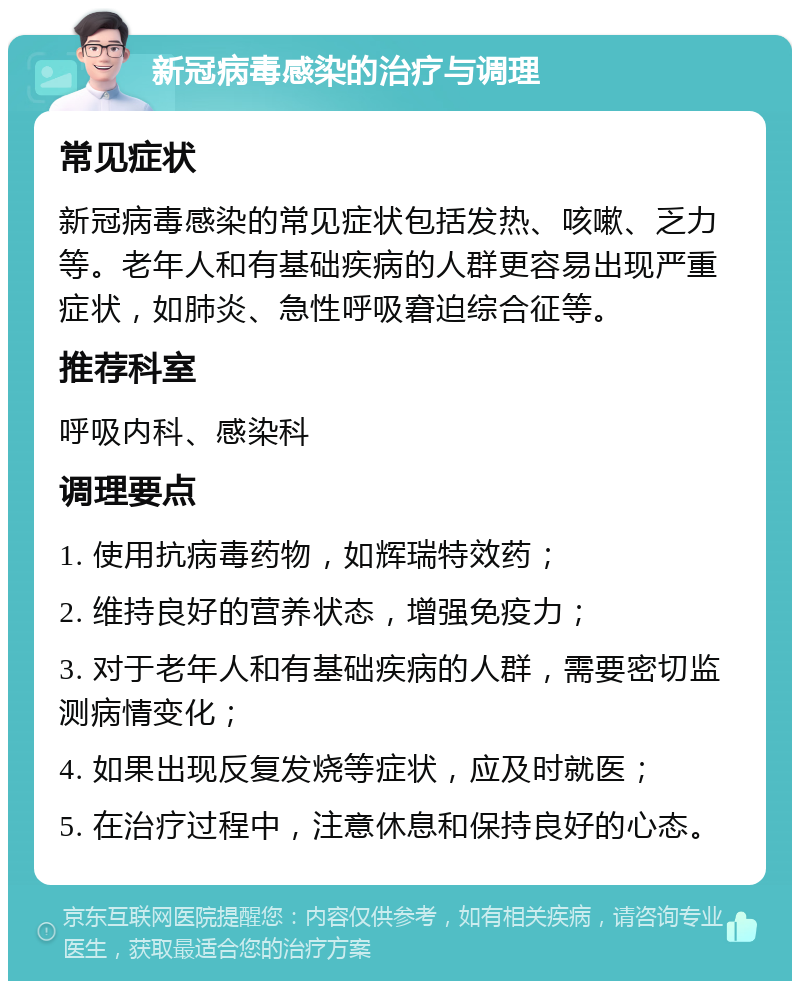 新冠病毒感染的治疗与调理 常见症状 新冠病毒感染的常见症状包括发热、咳嗽、乏力等。老年人和有基础疾病的人群更容易出现严重症状，如肺炎、急性呼吸窘迫综合征等。 推荐科室 呼吸内科、感染科 调理要点 1. 使用抗病毒药物，如辉瑞特效药； 2. 维持良好的营养状态，增强免疫力； 3. 对于老年人和有基础疾病的人群，需要密切监测病情变化； 4. 如果出现反复发烧等症状，应及时就医； 5. 在治疗过程中，注意休息和保持良好的心态。