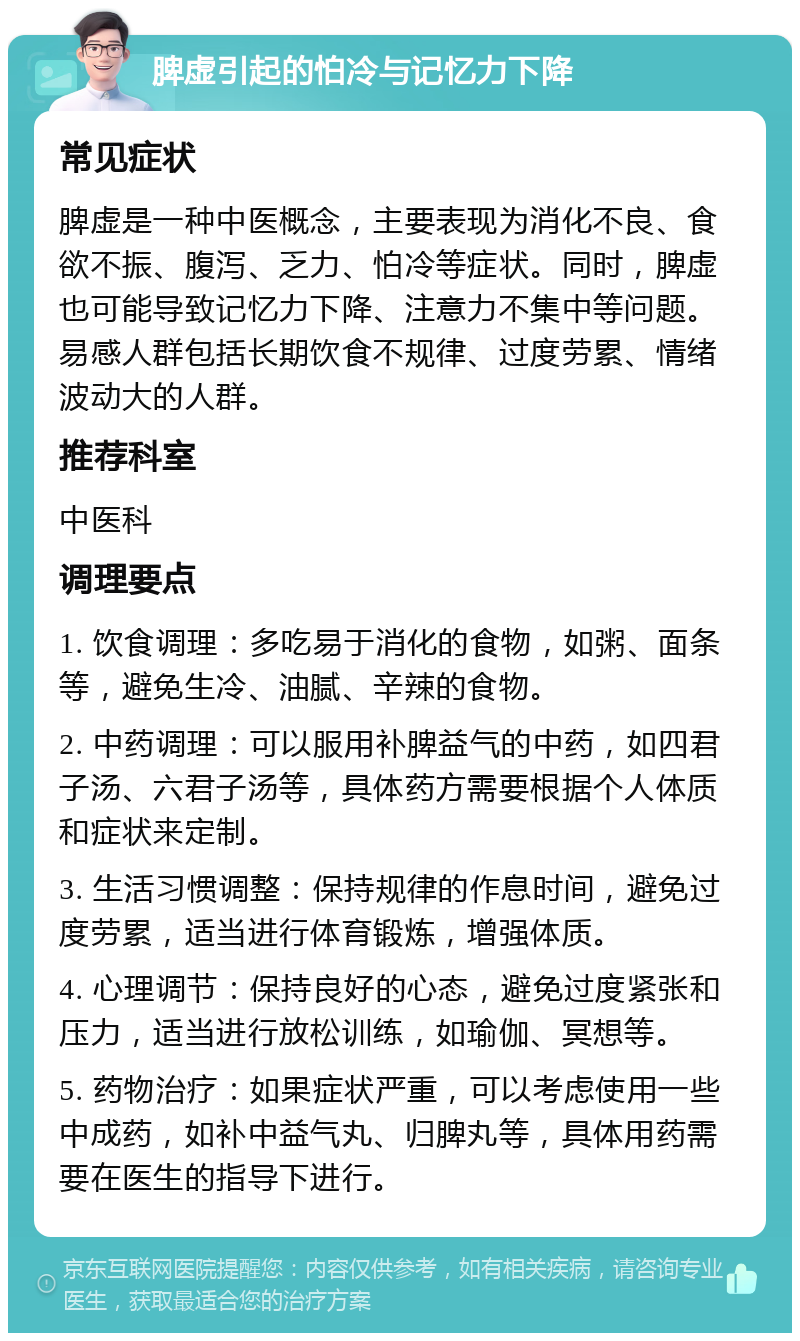 脾虚引起的怕冷与记忆力下降 常见症状 脾虚是一种中医概念，主要表现为消化不良、食欲不振、腹泻、乏力、怕冷等症状。同时，脾虚也可能导致记忆力下降、注意力不集中等问题。易感人群包括长期饮食不规律、过度劳累、情绪波动大的人群。 推荐科室 中医科 调理要点 1. 饮食调理：多吃易于消化的食物，如粥、面条等，避免生冷、油腻、辛辣的食物。 2. 中药调理：可以服用补脾益气的中药，如四君子汤、六君子汤等，具体药方需要根据个人体质和症状来定制。 3. 生活习惯调整：保持规律的作息时间，避免过度劳累，适当进行体育锻炼，增强体质。 4. 心理调节：保持良好的心态，避免过度紧张和压力，适当进行放松训练，如瑜伽、冥想等。 5. 药物治疗：如果症状严重，可以考虑使用一些中成药，如补中益气丸、归脾丸等，具体用药需要在医生的指导下进行。