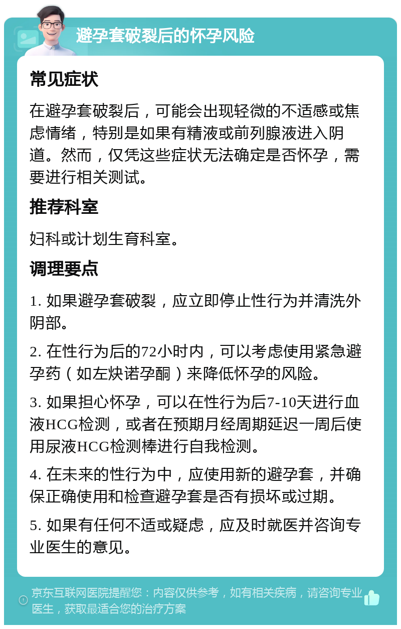 避孕套破裂后的怀孕风险 常见症状 在避孕套破裂后，可能会出现轻微的不适感或焦虑情绪，特别是如果有精液或前列腺液进入阴道。然而，仅凭这些症状无法确定是否怀孕，需要进行相关测试。 推荐科室 妇科或计划生育科室。 调理要点 1. 如果避孕套破裂，应立即停止性行为并清洗外阴部。 2. 在性行为后的72小时内，可以考虑使用紧急避孕药（如左炔诺孕酮）来降低怀孕的风险。 3. 如果担心怀孕，可以在性行为后7-10天进行血液HCG检测，或者在预期月经周期延迟一周后使用尿液HCG检测棒进行自我检测。 4. 在未来的性行为中，应使用新的避孕套，并确保正确使用和检查避孕套是否有损坏或过期。 5. 如果有任何不适或疑虑，应及时就医并咨询专业医生的意见。