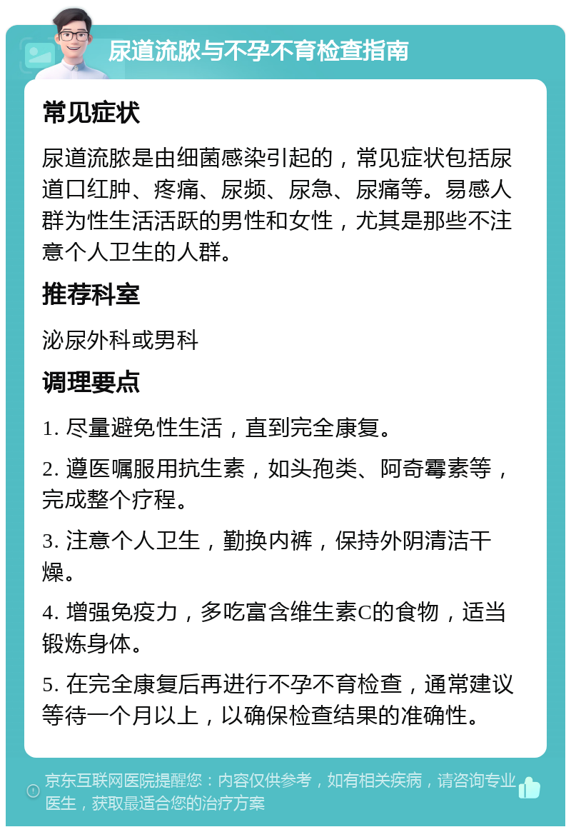 尿道流脓与不孕不育检查指南 常见症状 尿道流脓是由细菌感染引起的，常见症状包括尿道口红肿、疼痛、尿频、尿急、尿痛等。易感人群为性生活活跃的男性和女性，尤其是那些不注意个人卫生的人群。 推荐科室 泌尿外科或男科 调理要点 1. 尽量避免性生活，直到完全康复。 2. 遵医嘱服用抗生素，如头孢类、阿奇霉素等，完成整个疗程。 3. 注意个人卫生，勤换内裤，保持外阴清洁干燥。 4. 增强免疫力，多吃富含维生素C的食物，适当锻炼身体。 5. 在完全康复后再进行不孕不育检查，通常建议等待一个月以上，以确保检查结果的准确性。