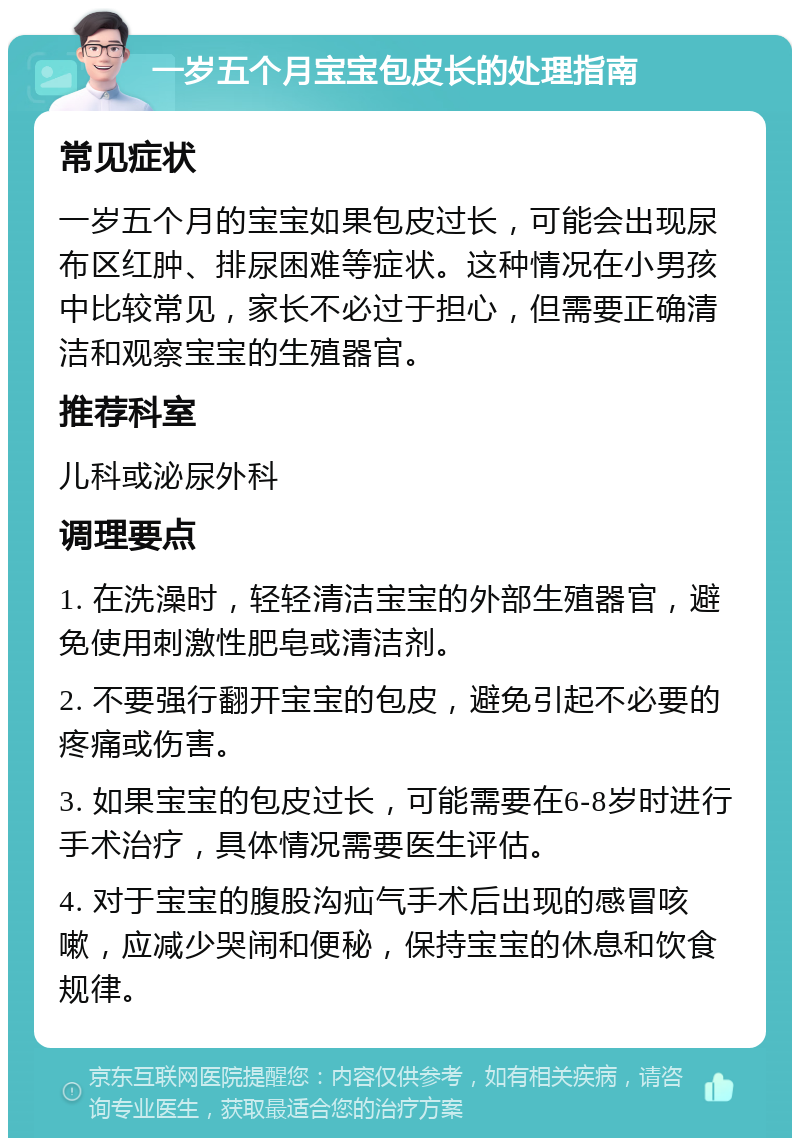 一岁五个月宝宝包皮长的处理指南 常见症状 一岁五个月的宝宝如果包皮过长，可能会出现尿布区红肿、排尿困难等症状。这种情况在小男孩中比较常见，家长不必过于担心，但需要正确清洁和观察宝宝的生殖器官。 推荐科室 儿科或泌尿外科 调理要点 1. 在洗澡时，轻轻清洁宝宝的外部生殖器官，避免使用刺激性肥皂或清洁剂。 2. 不要强行翻开宝宝的包皮，避免引起不必要的疼痛或伤害。 3. 如果宝宝的包皮过长，可能需要在6-8岁时进行手术治疗，具体情况需要医生评估。 4. 对于宝宝的腹股沟疝气手术后出现的感冒咳嗽，应减少哭闹和便秘，保持宝宝的休息和饮食规律。