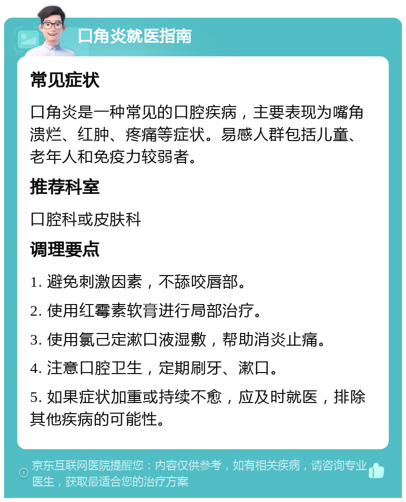 口角炎就医指南 常见症状 口角炎是一种常见的口腔疾病，主要表现为嘴角溃烂、红肿、疼痛等症状。易感人群包括儿童、老年人和免疫力较弱者。 推荐科室 口腔科或皮肤科 调理要点 1. 避免刺激因素，不舔咬唇部。 2. 使用红霉素软膏进行局部治疗。 3. 使用氯己定漱口液湿敷，帮助消炎止痛。 4. 注意口腔卫生，定期刷牙、漱口。 5. 如果症状加重或持续不愈，应及时就医，排除其他疾病的可能性。