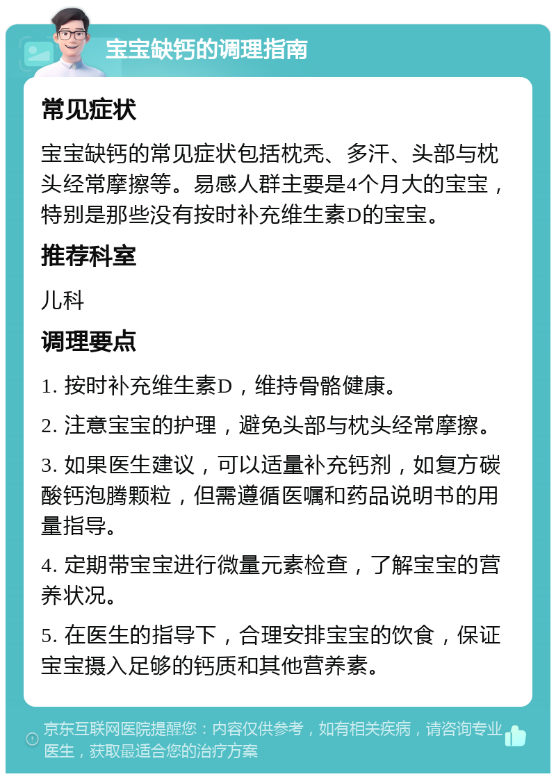 宝宝缺钙的调理指南 常见症状 宝宝缺钙的常见症状包括枕秃、多汗、头部与枕头经常摩擦等。易感人群主要是4个月大的宝宝，特别是那些没有按时补充维生素D的宝宝。 推荐科室 儿科 调理要点 1. 按时补充维生素D，维持骨骼健康。 2. 注意宝宝的护理，避免头部与枕头经常摩擦。 3. 如果医生建议，可以适量补充钙剂，如复方碳酸钙泡腾颗粒，但需遵循医嘱和药品说明书的用量指导。 4. 定期带宝宝进行微量元素检查，了解宝宝的营养状况。 5. 在医生的指导下，合理安排宝宝的饮食，保证宝宝摄入足够的钙质和其他营养素。