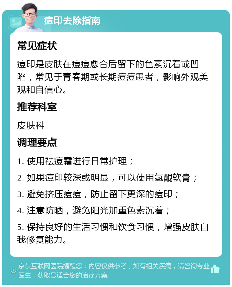 痘印去除指南 常见症状 痘印是皮肤在痘痘愈合后留下的色素沉着或凹陷，常见于青春期或长期痘痘患者，影响外观美观和自信心。 推荐科室 皮肤科 调理要点 1. 使用祛痘霜进行日常护理； 2. 如果痘印较深或明显，可以使用氢醌软膏； 3. 避免挤压痘痘，防止留下更深的痘印； 4. 注意防晒，避免阳光加重色素沉着； 5. 保持良好的生活习惯和饮食习惯，增强皮肤自我修复能力。