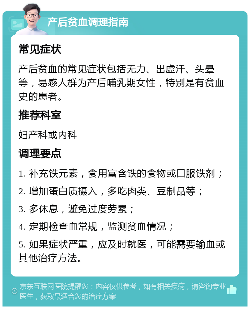 产后贫血调理指南 常见症状 产后贫血的常见症状包括无力、出虚汗、头晕等，易感人群为产后哺乳期女性，特别是有贫血史的患者。 推荐科室 妇产科或内科 调理要点 1. 补充铁元素，食用富含铁的食物或口服铁剂； 2. 增加蛋白质摄入，多吃肉类、豆制品等； 3. 多休息，避免过度劳累； 4. 定期检查血常规，监测贫血情况； 5. 如果症状严重，应及时就医，可能需要输血或其他治疗方法。