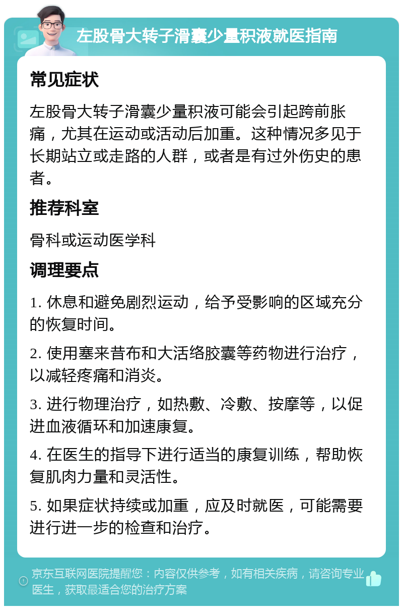 左股骨大转子滑囊少量积液就医指南 常见症状 左股骨大转子滑囊少量积液可能会引起跨前胀痛，尤其在运动或活动后加重。这种情况多见于长期站立或走路的人群，或者是有过外伤史的患者。 推荐科室 骨科或运动医学科 调理要点 1. 休息和避免剧烈运动，给予受影响的区域充分的恢复时间。 2. 使用塞来昔布和大活络胶囊等药物进行治疗，以减轻疼痛和消炎。 3. 进行物理治疗，如热敷、冷敷、按摩等，以促进血液循环和加速康复。 4. 在医生的指导下进行适当的康复训练，帮助恢复肌肉力量和灵活性。 5. 如果症状持续或加重，应及时就医，可能需要进行进一步的检查和治疗。