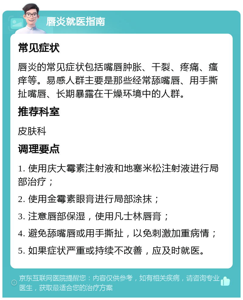 唇炎就医指南 常见症状 唇炎的常见症状包括嘴唇肿胀、干裂、疼痛、瘙痒等。易感人群主要是那些经常舔嘴唇、用手撕扯嘴唇、长期暴露在干燥环境中的人群。 推荐科室 皮肤科 调理要点 1. 使用庆大霉素注射液和地塞米松注射液进行局部治疗； 2. 使用金霉素眼膏进行局部涂抹； 3. 注意唇部保湿，使用凡士林唇膏； 4. 避免舔嘴唇或用手撕扯，以免刺激加重病情； 5. 如果症状严重或持续不改善，应及时就医。