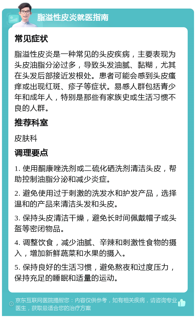 脂溢性皮炎就医指南 常见症状 脂溢性皮炎是一种常见的头皮疾病，主要表现为头皮油脂分泌过多，导致头发油腻、黏糊，尤其在头发后部接近发根处。患者可能会感到头皮瘙痒或出现红斑、疹子等症状。易感人群包括青少年和成年人，特别是那些有家族史或生活习惯不良的人群。 推荐科室 皮肤科 调理要点 1. 使用酮康唑洗剂或二硫化硒洗剂清洁头皮，帮助控制油脂分泌和减少炎症。 2. 避免使用过于刺激的洗发水和护发产品，选择温和的产品来清洁头发和头皮。 3. 保持头皮清洁干燥，避免长时间佩戴帽子或头盔等密闭物品。 4. 调整饮食，减少油腻、辛辣和刺激性食物的摄入，增加新鲜蔬菜和水果的摄入。 5. 保持良好的生活习惯，避免熬夜和过度压力，保持充足的睡眠和适量的运动。