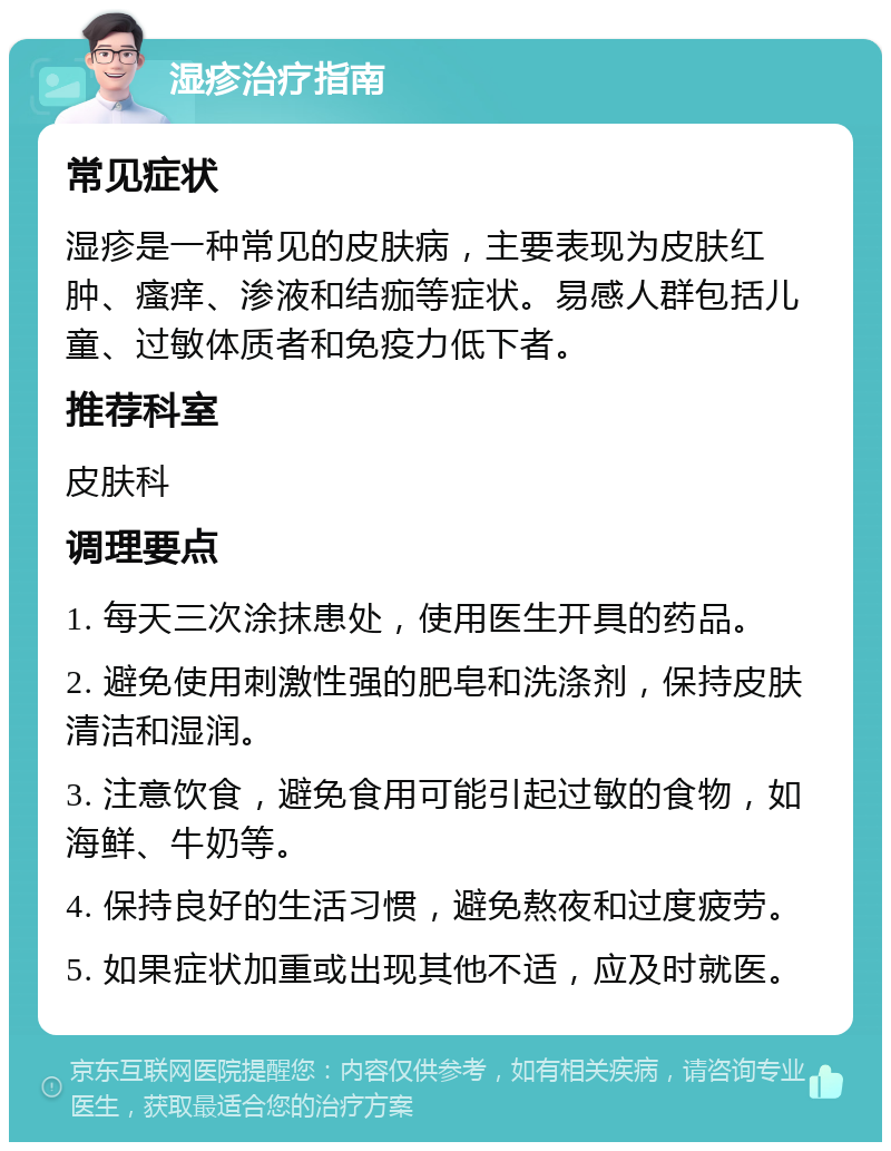 湿疹治疗指南 常见症状 湿疹是一种常见的皮肤病，主要表现为皮肤红肿、瘙痒、渗液和结痂等症状。易感人群包括儿童、过敏体质者和免疫力低下者。 推荐科室 皮肤科 调理要点 1. 每天三次涂抹患处，使用医生开具的药品。 2. 避免使用刺激性强的肥皂和洗涤剂，保持皮肤清洁和湿润。 3. 注意饮食，避免食用可能引起过敏的食物，如海鲜、牛奶等。 4. 保持良好的生活习惯，避免熬夜和过度疲劳。 5. 如果症状加重或出现其他不适，应及时就医。