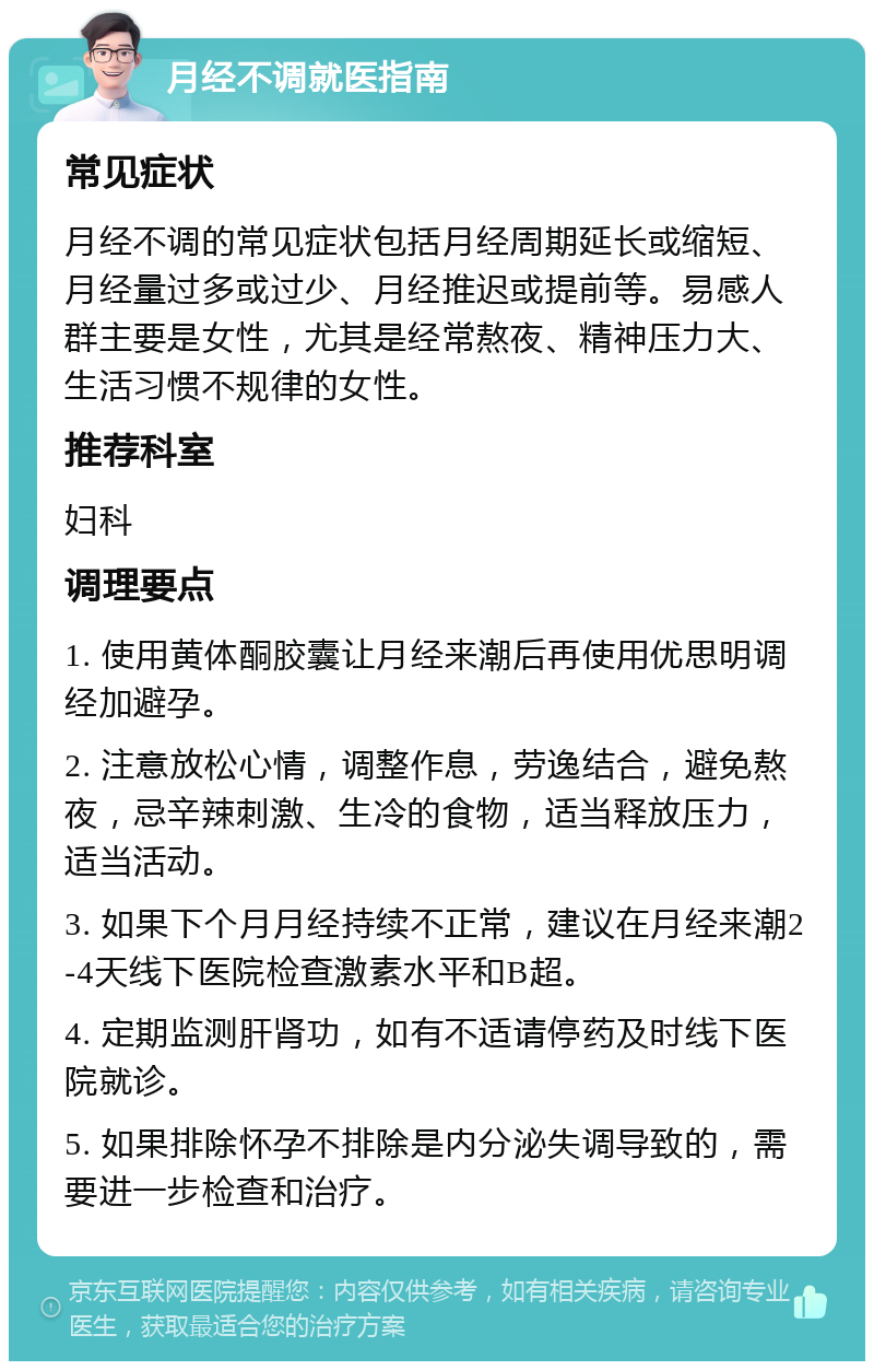 月经不调就医指南 常见症状 月经不调的常见症状包括月经周期延长或缩短、月经量过多或过少、月经推迟或提前等。易感人群主要是女性，尤其是经常熬夜、精神压力大、生活习惯不规律的女性。 推荐科室 妇科 调理要点 1. 使用黄体酮胶囊让月经来潮后再使用优思明调经加避孕。 2. 注意放松心情，调整作息，劳逸结合，避免熬夜，忌辛辣刺激、生冷的食物，适当释放压力，适当活动。 3. 如果下个月月经持续不正常，建议在月经来潮2-4天线下医院检查激素水平和B超。 4. 定期监测肝肾功，如有不适请停药及时线下医院就诊。 5. 如果排除怀孕不排除是内分泌失调导致的，需要进一步检查和治疗。