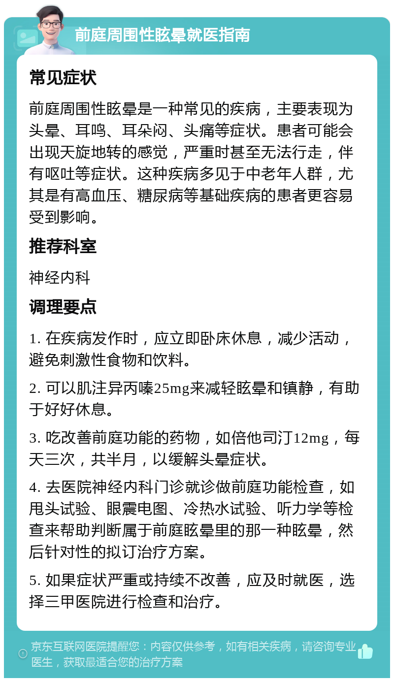 前庭周围性眩晕就医指南 常见症状 前庭周围性眩晕是一种常见的疾病，主要表现为头晕、耳鸣、耳朵闷、头痛等症状。患者可能会出现天旋地转的感觉，严重时甚至无法行走，伴有呕吐等症状。这种疾病多见于中老年人群，尤其是有高血压、糖尿病等基础疾病的患者更容易受到影响。 推荐科室 神经内科 调理要点 1. 在疾病发作时，应立即卧床休息，减少活动，避免刺激性食物和饮料。 2. 可以肌注异丙嗪25mg来减轻眩晕和镇静，有助于好好休息。 3. 吃改善前庭功能的药物，如倍他司汀12mg，每天三次，共半月，以缓解头晕症状。 4. 去医院神经内科门诊就诊做前庭功能检查，如甩头试验、眼震电图、冷热水试验、听力学等检查来帮助判断属于前庭眩晕里的那一种眩晕，然后针对性的拟订治疗方案。 5. 如果症状严重或持续不改善，应及时就医，选择三甲医院进行检查和治疗。