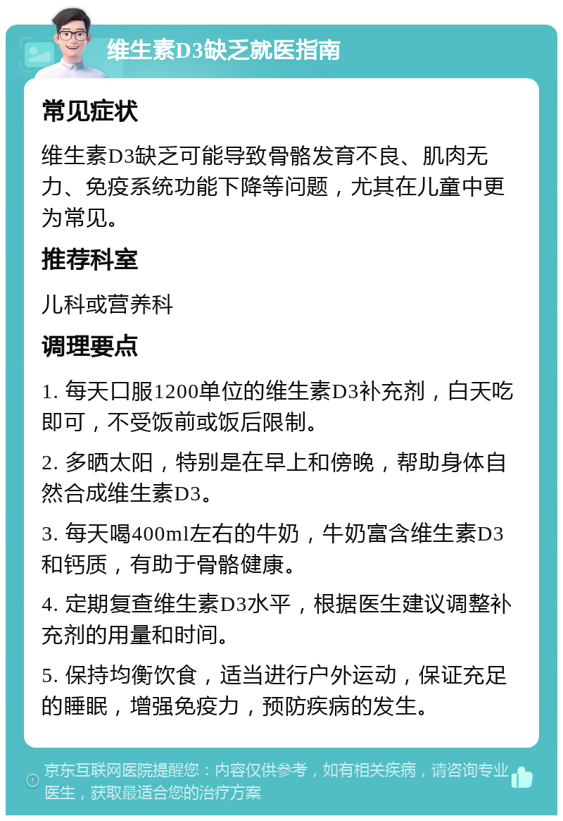 维生素D3缺乏就医指南 常见症状 维生素D3缺乏可能导致骨骼发育不良、肌肉无力、免疫系统功能下降等问题，尤其在儿童中更为常见。 推荐科室 儿科或营养科 调理要点 1. 每天口服1200单位的维生素D3补充剂，白天吃即可，不受饭前或饭后限制。 2. 多晒太阳，特别是在早上和傍晚，帮助身体自然合成维生素D3。 3. 每天喝400ml左右的牛奶，牛奶富含维生素D3和钙质，有助于骨骼健康。 4. 定期复查维生素D3水平，根据医生建议调整补充剂的用量和时间。 5. 保持均衡饮食，适当进行户外运动，保证充足的睡眠，增强免疫力，预防疾病的发生。