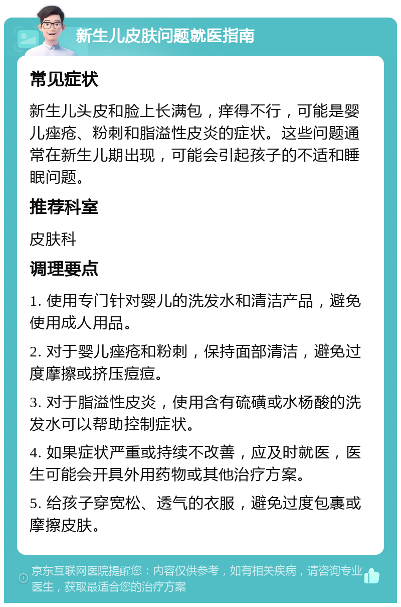 新生儿皮肤问题就医指南 常见症状 新生儿头皮和脸上长满包，痒得不行，可能是婴儿痤疮、粉刺和脂溢性皮炎的症状。这些问题通常在新生儿期出现，可能会引起孩子的不适和睡眠问题。 推荐科室 皮肤科 调理要点 1. 使用专门针对婴儿的洗发水和清洁产品，避免使用成人用品。 2. 对于婴儿痤疮和粉刺，保持面部清洁，避免过度摩擦或挤压痘痘。 3. 对于脂溢性皮炎，使用含有硫磺或水杨酸的洗发水可以帮助控制症状。 4. 如果症状严重或持续不改善，应及时就医，医生可能会开具外用药物或其他治疗方案。 5. 给孩子穿宽松、透气的衣服，避免过度包裹或摩擦皮肤。