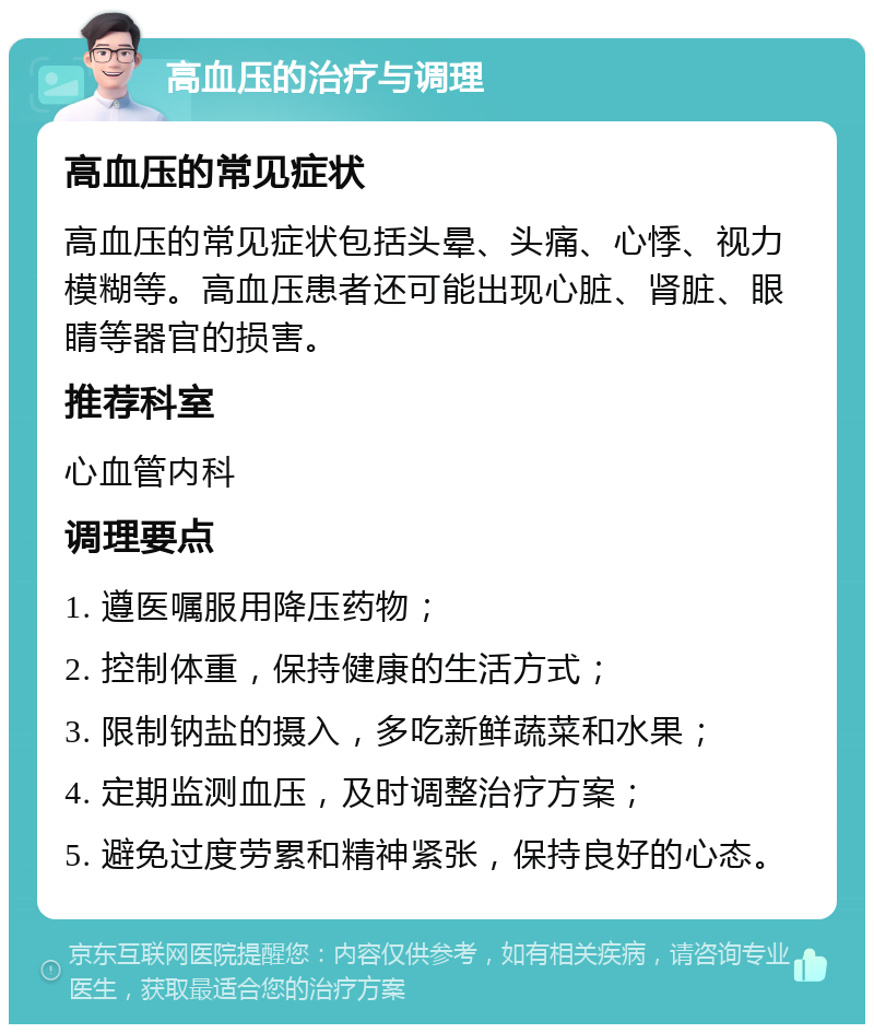 高血压的治疗与调理 高血压的常见症状 高血压的常见症状包括头晕、头痛、心悸、视力模糊等。高血压患者还可能出现心脏、肾脏、眼睛等器官的损害。 推荐科室 心血管内科 调理要点 1. 遵医嘱服用降压药物； 2. 控制体重，保持健康的生活方式； 3. 限制钠盐的摄入，多吃新鲜蔬菜和水果； 4. 定期监测血压，及时调整治疗方案； 5. 避免过度劳累和精神紧张，保持良好的心态。