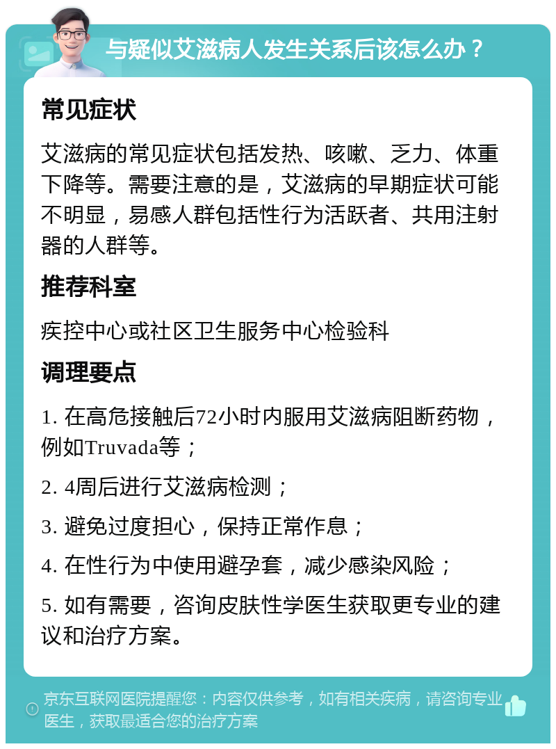 与疑似艾滋病人发生关系后该怎么办？ 常见症状 艾滋病的常见症状包括发热、咳嗽、乏力、体重下降等。需要注意的是，艾滋病的早期症状可能不明显，易感人群包括性行为活跃者、共用注射器的人群等。 推荐科室 疾控中心或社区卫生服务中心检验科 调理要点 1. 在高危接触后72小时内服用艾滋病阻断药物，例如Truvada等； 2. 4周后进行艾滋病检测； 3. 避免过度担心，保持正常作息； 4. 在性行为中使用避孕套，减少感染风险； 5. 如有需要，咨询皮肤性学医生获取更专业的建议和治疗方案。