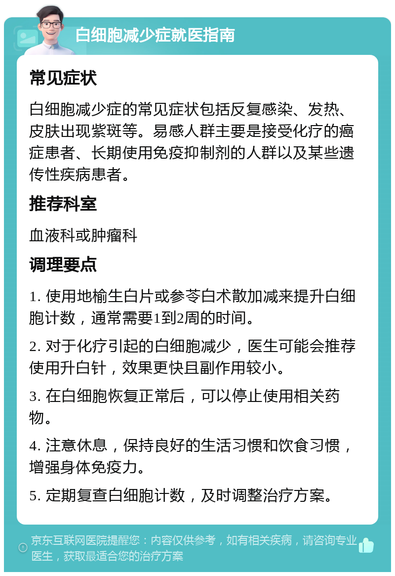 白细胞减少症就医指南 常见症状 白细胞减少症的常见症状包括反复感染、发热、皮肤出现紫斑等。易感人群主要是接受化疗的癌症患者、长期使用免疫抑制剂的人群以及某些遗传性疾病患者。 推荐科室 血液科或肿瘤科 调理要点 1. 使用地榆生白片或参苓白术散加减来提升白细胞计数，通常需要1到2周的时间。 2. 对于化疗引起的白细胞减少，医生可能会推荐使用升白针，效果更快且副作用较小。 3. 在白细胞恢复正常后，可以停止使用相关药物。 4. 注意休息，保持良好的生活习惯和饮食习惯，增强身体免疫力。 5. 定期复查白细胞计数，及时调整治疗方案。