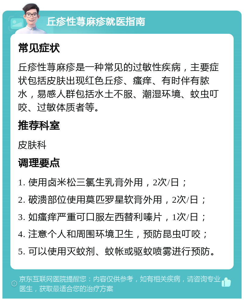 丘疹性荨麻疹就医指南 常见症状 丘疹性荨麻疹是一种常见的过敏性疾病，主要症状包括皮肤出现红色丘疹、瘙痒、有时伴有脓水，易感人群包括水土不服、潮湿环境、蚊虫叮咬、过敏体质者等。 推荐科室 皮肤科 调理要点 1. 使用卤米松三氯生乳膏外用，2次/日； 2. 破溃部位使用莫匹罗星软膏外用，2次/日； 3. 如瘙痒严重可口服左西替利嗪片，1次/日； 4. 注意个人和周围环境卫生，预防昆虫叮咬； 5. 可以使用灭蚊剂、蚊帐或驱蚊喷雾进行预防。