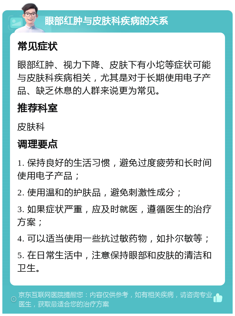 眼部红肿与皮肤科疾病的关系 常见症状 眼部红肿、视力下降、皮肤下有小坨等症状可能与皮肤科疾病相关，尤其是对于长期使用电子产品、缺乏休息的人群来说更为常见。 推荐科室 皮肤科 调理要点 1. 保持良好的生活习惯，避免过度疲劳和长时间使用电子产品； 2. 使用温和的护肤品，避免刺激性成分； 3. 如果症状严重，应及时就医，遵循医生的治疗方案； 4. 可以适当使用一些抗过敏药物，如扑尔敏等； 5. 在日常生活中，注意保持眼部和皮肤的清洁和卫生。