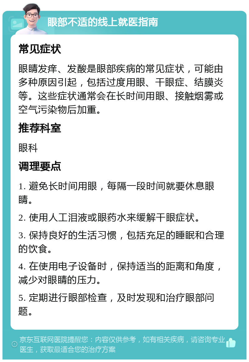 眼部不适的线上就医指南 常见症状 眼睛发痒、发酸是眼部疾病的常见症状，可能由多种原因引起，包括过度用眼、干眼症、结膜炎等。这些症状通常会在长时间用眼、接触烟雾或空气污染物后加重。 推荐科室 眼科 调理要点 1. 避免长时间用眼，每隔一段时间就要休息眼睛。 2. 使用人工泪液或眼药水来缓解干眼症状。 3. 保持良好的生活习惯，包括充足的睡眠和合理的饮食。 4. 在使用电子设备时，保持适当的距离和角度，减少对眼睛的压力。 5. 定期进行眼部检查，及时发现和治疗眼部问题。