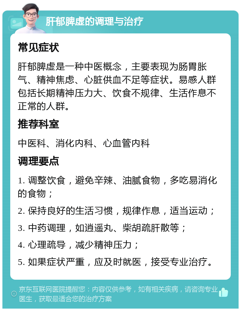 肝郁脾虚的调理与治疗 常见症状 肝郁脾虚是一种中医概念，主要表现为肠胃胀气、精神焦虑、心脏供血不足等症状。易感人群包括长期精神压力大、饮食不规律、生活作息不正常的人群。 推荐科室 中医科、消化内科、心血管内科 调理要点 1. 调整饮食，避免辛辣、油腻食物，多吃易消化的食物； 2. 保持良好的生活习惯，规律作息，适当运动； 3. 中药调理，如逍遥丸、柴胡疏肝散等； 4. 心理疏导，减少精神压力； 5. 如果症状严重，应及时就医，接受专业治疗。