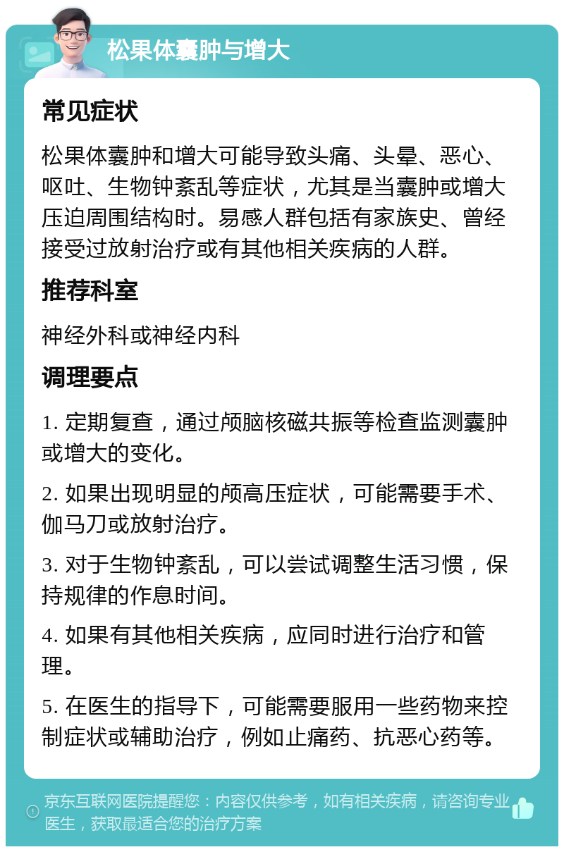 松果体囊肿与增大 常见症状 松果体囊肿和增大可能导致头痛、头晕、恶心、呕吐、生物钟紊乱等症状，尤其是当囊肿或增大压迫周围结构时。易感人群包括有家族史、曾经接受过放射治疗或有其他相关疾病的人群。 推荐科室 神经外科或神经内科 调理要点 1. 定期复查，通过颅脑核磁共振等检查监测囊肿或增大的变化。 2. 如果出现明显的颅高压症状，可能需要手术、伽马刀或放射治疗。 3. 对于生物钟紊乱，可以尝试调整生活习惯，保持规律的作息时间。 4. 如果有其他相关疾病，应同时进行治疗和管理。 5. 在医生的指导下，可能需要服用一些药物来控制症状或辅助治疗，例如止痛药、抗恶心药等。