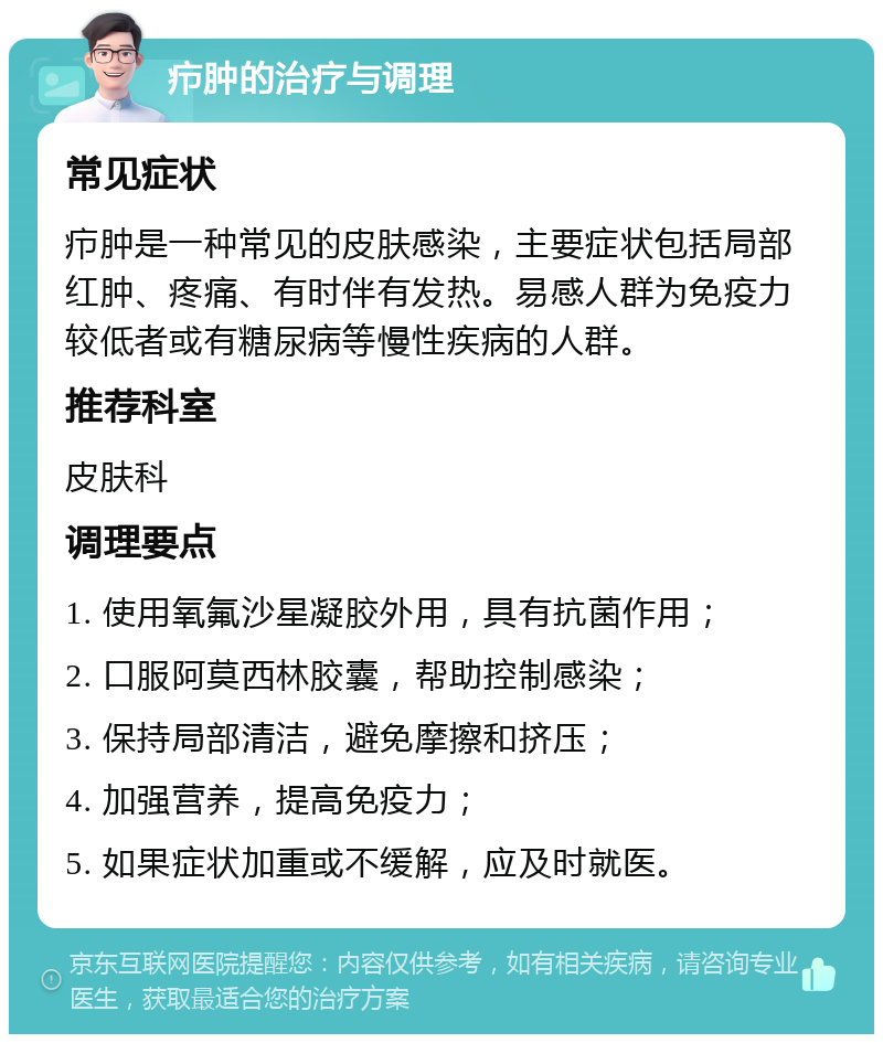 疖肿的治疗与调理 常见症状 疖肿是一种常见的皮肤感染，主要症状包括局部红肿、疼痛、有时伴有发热。易感人群为免疫力较低者或有糖尿病等慢性疾病的人群。 推荐科室 皮肤科 调理要点 1. 使用氧氟沙星凝胶外用，具有抗菌作用； 2. 口服阿莫西林胶囊，帮助控制感染； 3. 保持局部清洁，避免摩擦和挤压； 4. 加强营养，提高免疫力； 5. 如果症状加重或不缓解，应及时就医。