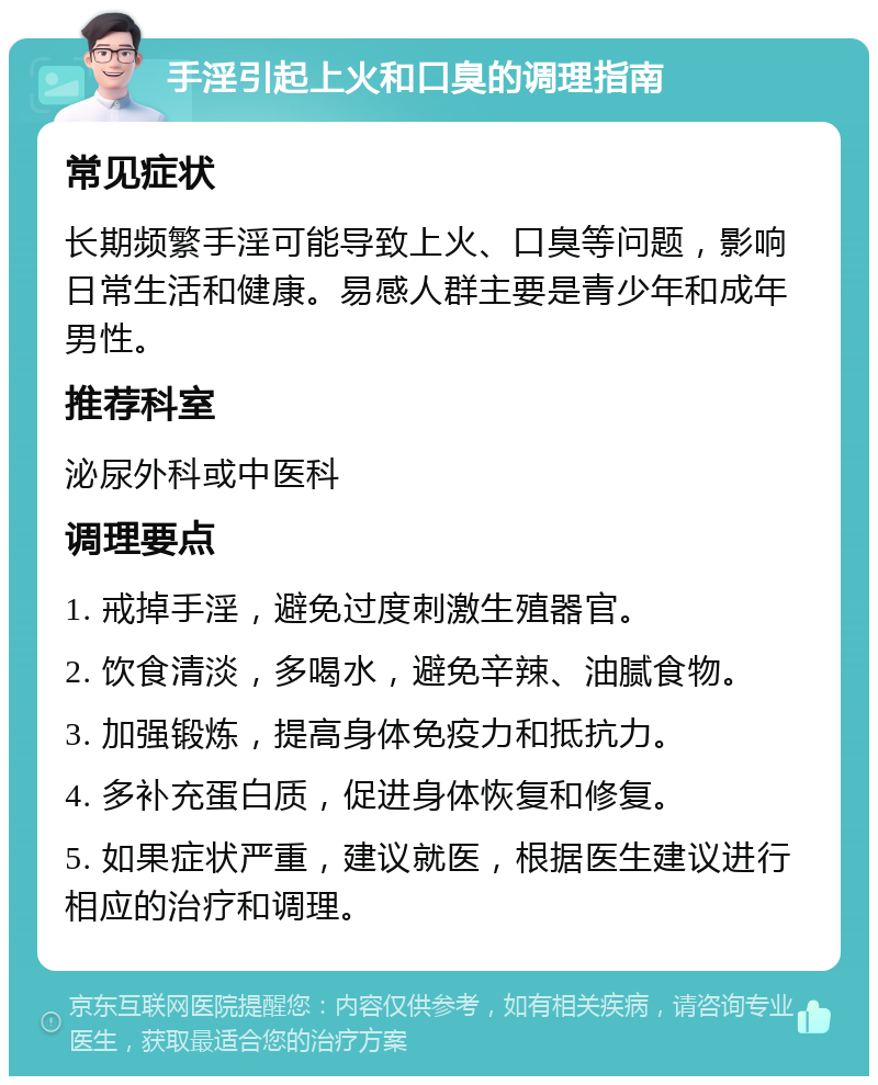 手淫引起上火和口臭的调理指南 常见症状 长期频繁手淫可能导致上火、口臭等问题，影响日常生活和健康。易感人群主要是青少年和成年男性。 推荐科室 泌尿外科或中医科 调理要点 1. 戒掉手淫，避免过度刺激生殖器官。 2. 饮食清淡，多喝水，避免辛辣、油腻食物。 3. 加强锻炼，提高身体免疫力和抵抗力。 4. 多补充蛋白质，促进身体恢复和修复。 5. 如果症状严重，建议就医，根据医生建议进行相应的治疗和调理。