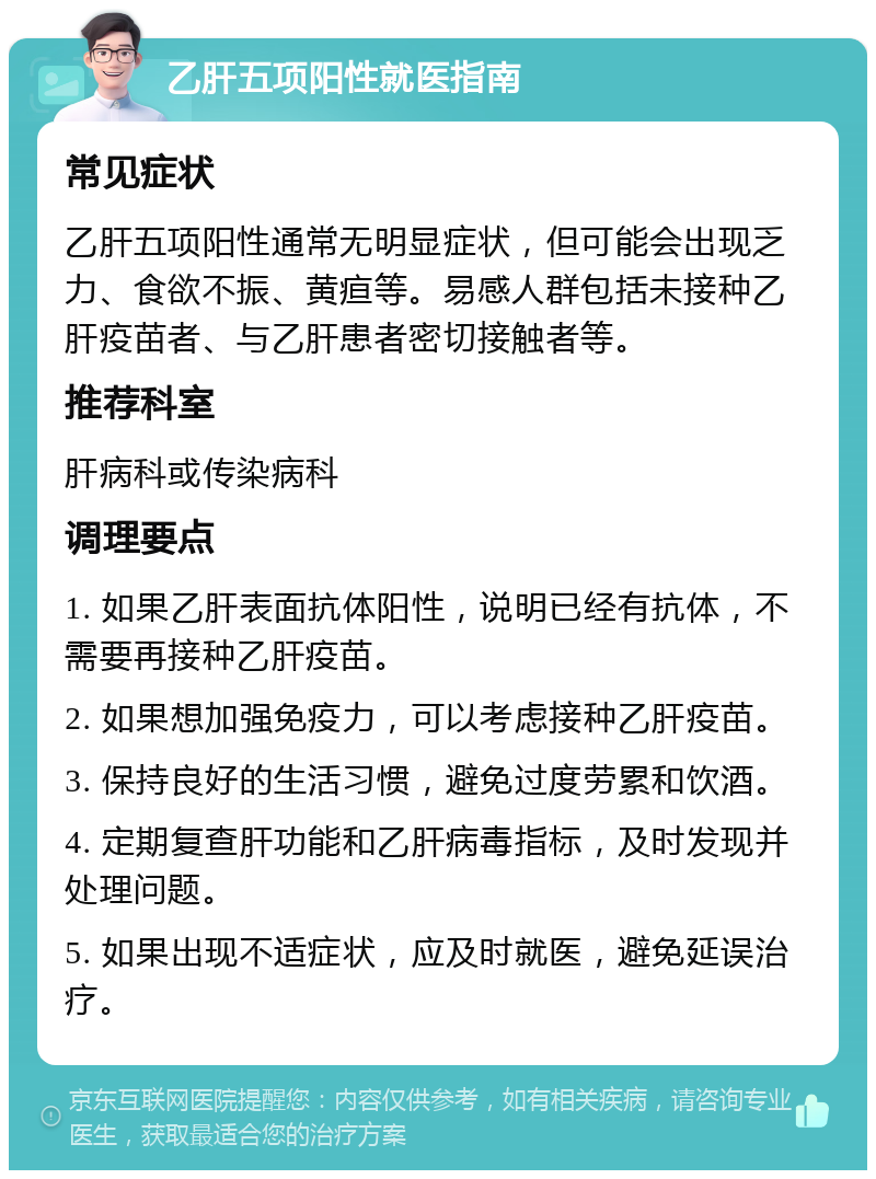 乙肝五项阳性就医指南 常见症状 乙肝五项阳性通常无明显症状，但可能会出现乏力、食欲不振、黄疸等。易感人群包括未接种乙肝疫苗者、与乙肝患者密切接触者等。 推荐科室 肝病科或传染病科 调理要点 1. 如果乙肝表面抗体阳性，说明已经有抗体，不需要再接种乙肝疫苗。 2. 如果想加强免疫力，可以考虑接种乙肝疫苗。 3. 保持良好的生活习惯，避免过度劳累和饮酒。 4. 定期复查肝功能和乙肝病毒指标，及时发现并处理问题。 5. 如果出现不适症状，应及时就医，避免延误治疗。