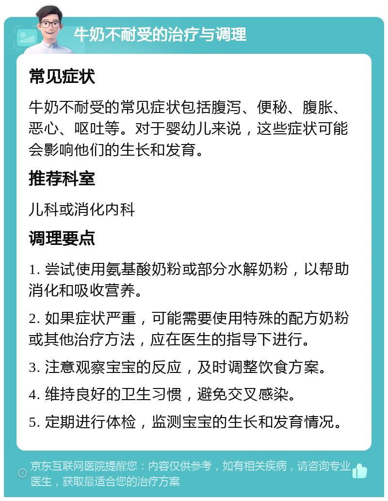 牛奶不耐受的治疗与调理 常见症状 牛奶不耐受的常见症状包括腹泻、便秘、腹胀、恶心、呕吐等。对于婴幼儿来说，这些症状可能会影响他们的生长和发育。 推荐科室 儿科或消化内科 调理要点 1. 尝试使用氨基酸奶粉或部分水解奶粉，以帮助消化和吸收营养。 2. 如果症状严重，可能需要使用特殊的配方奶粉或其他治疗方法，应在医生的指导下进行。 3. 注意观察宝宝的反应，及时调整饮食方案。 4. 维持良好的卫生习惯，避免交叉感染。 5. 定期进行体检，监测宝宝的生长和发育情况。