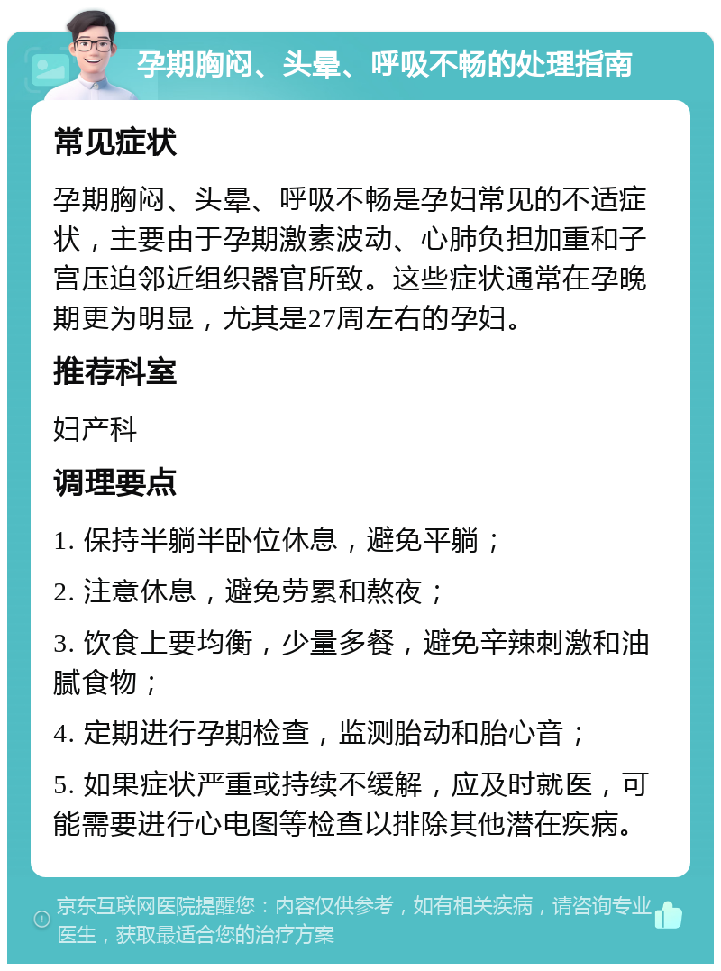 孕期胸闷、头晕、呼吸不畅的处理指南 常见症状 孕期胸闷、头晕、呼吸不畅是孕妇常见的不适症状，主要由于孕期激素波动、心肺负担加重和子宫压迫邻近组织器官所致。这些症状通常在孕晚期更为明显，尤其是27周左右的孕妇。 推荐科室 妇产科 调理要点 1. 保持半躺半卧位休息，避免平躺； 2. 注意休息，避免劳累和熬夜； 3. 饮食上要均衡，少量多餐，避免辛辣刺激和油腻食物； 4. 定期进行孕期检查，监测胎动和胎心音； 5. 如果症状严重或持续不缓解，应及时就医，可能需要进行心电图等检查以排除其他潜在疾病。