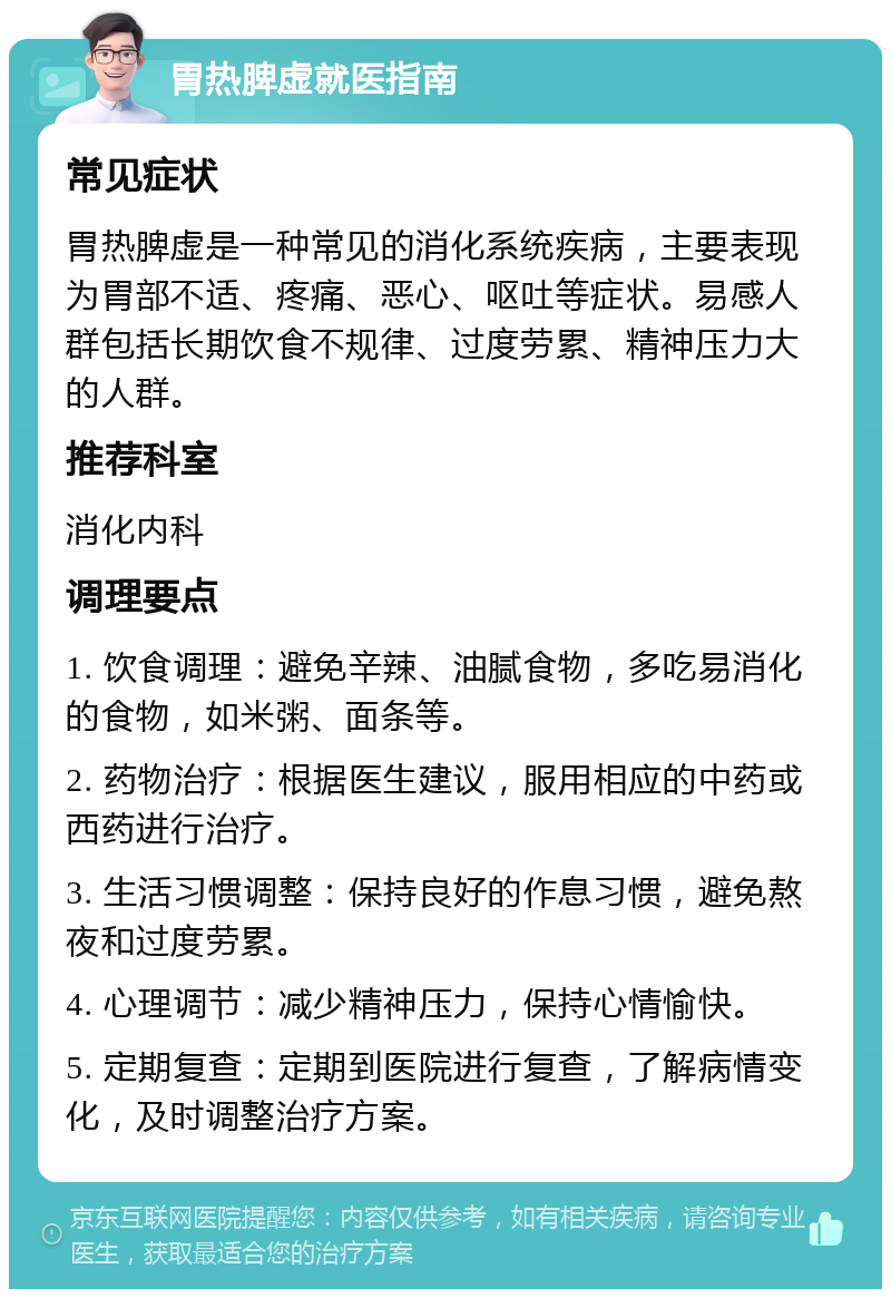 胃热脾虚就医指南 常见症状 胃热脾虚是一种常见的消化系统疾病，主要表现为胃部不适、疼痛、恶心、呕吐等症状。易感人群包括长期饮食不规律、过度劳累、精神压力大的人群。 推荐科室 消化内科 调理要点 1. 饮食调理：避免辛辣、油腻食物，多吃易消化的食物，如米粥、面条等。 2. 药物治疗：根据医生建议，服用相应的中药或西药进行治疗。 3. 生活习惯调整：保持良好的作息习惯，避免熬夜和过度劳累。 4. 心理调节：减少精神压力，保持心情愉快。 5. 定期复查：定期到医院进行复查，了解病情变化，及时调整治疗方案。