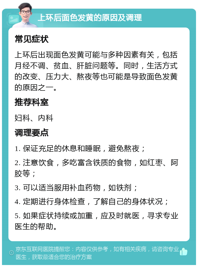 上环后面色发黄的原因及调理 常见症状 上环后出现面色发黄可能与多种因素有关，包括月经不调、贫血、肝脏问题等。同时，生活方式的改变、压力大、熬夜等也可能是导致面色发黄的原因之一。 推荐科室 妇科、内科 调理要点 1. 保证充足的休息和睡眠，避免熬夜； 2. 注意饮食，多吃富含铁质的食物，如红枣、阿胶等； 3. 可以适当服用补血药物，如铁剂； 4. 定期进行身体检查，了解自己的身体状况； 5. 如果症状持续或加重，应及时就医，寻求专业医生的帮助。