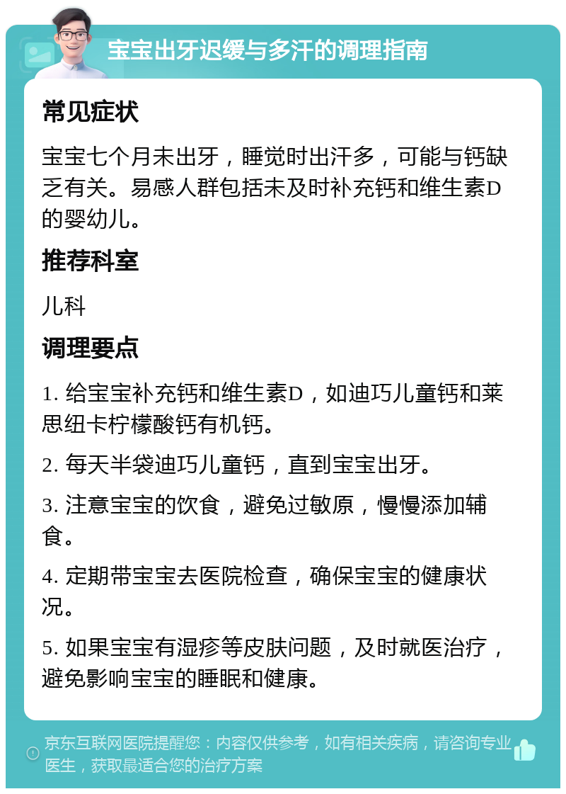 宝宝出牙迟缓与多汗的调理指南 常见症状 宝宝七个月未出牙，睡觉时出汗多，可能与钙缺乏有关。易感人群包括未及时补充钙和维生素D的婴幼儿。 推荐科室 儿科 调理要点 1. 给宝宝补充钙和维生素D，如迪巧儿童钙和莱思纽卡柠檬酸钙有机钙。 2. 每天半袋迪巧儿童钙，直到宝宝出牙。 3. 注意宝宝的饮食，避免过敏原，慢慢添加辅食。 4. 定期带宝宝去医院检查，确保宝宝的健康状况。 5. 如果宝宝有湿疹等皮肤问题，及时就医治疗，避免影响宝宝的睡眠和健康。