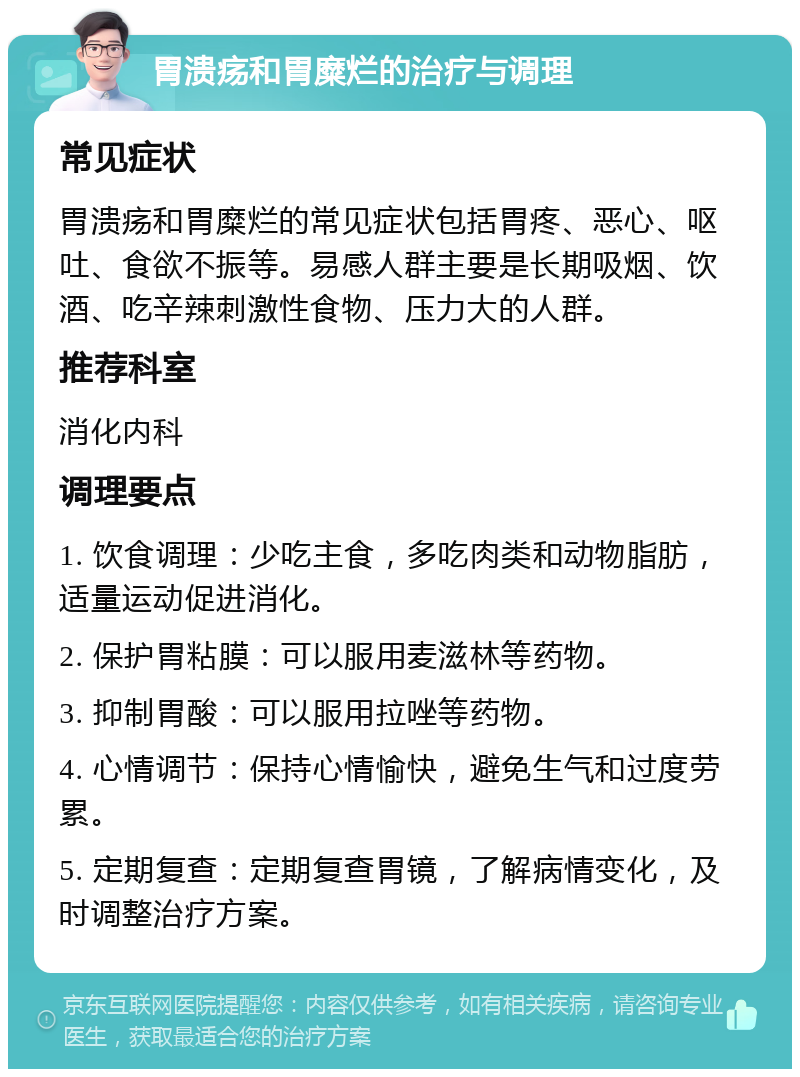 胃溃疡和胃糜烂的治疗与调理 常见症状 胃溃疡和胃糜烂的常见症状包括胃疼、恶心、呕吐、食欲不振等。易感人群主要是长期吸烟、饮酒、吃辛辣刺激性食物、压力大的人群。 推荐科室 消化内科 调理要点 1. 饮食调理：少吃主食，多吃肉类和动物脂肪，适量运动促进消化。 2. 保护胃粘膜：可以服用麦滋林等药物。 3. 抑制胃酸：可以服用拉唑等药物。 4. 心情调节：保持心情愉快，避免生气和过度劳累。 5. 定期复查：定期复查胃镜，了解病情变化，及时调整治疗方案。