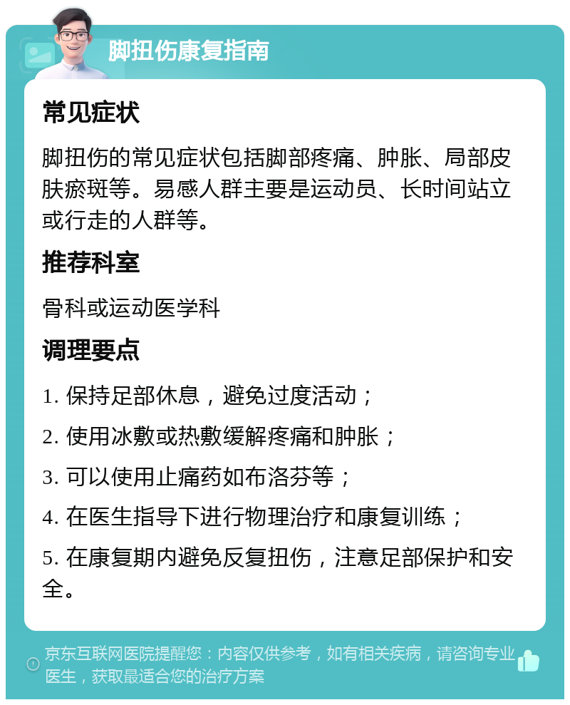 脚扭伤康复指南 常见症状 脚扭伤的常见症状包括脚部疼痛、肿胀、局部皮肤瘀斑等。易感人群主要是运动员、长时间站立或行走的人群等。 推荐科室 骨科或运动医学科 调理要点 1. 保持足部休息，避免过度活动； 2. 使用冰敷或热敷缓解疼痛和肿胀； 3. 可以使用止痛药如布洛芬等； 4. 在医生指导下进行物理治疗和康复训练； 5. 在康复期内避免反复扭伤，注意足部保护和安全。