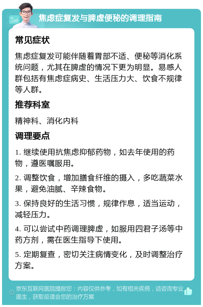 焦虑症复发与脾虚便秘的调理指南 常见症状 焦虑症复发可能伴随着胃部不适、便秘等消化系统问题，尤其在脾虚的情况下更为明显。易感人群包括有焦虑症病史、生活压力大、饮食不规律等人群。 推荐科室 精神科、消化内科 调理要点 1. 继续使用抗焦虑抑郁药物，如去年使用的药物，遵医嘱服用。 2. 调整饮食，增加膳食纤维的摄入，多吃蔬菜水果，避免油腻、辛辣食物。 3. 保持良好的生活习惯，规律作息，适当运动，减轻压力。 4. 可以尝试中药调理脾虚，如服用四君子汤等中药方剂，需在医生指导下使用。 5. 定期复查，密切关注病情变化，及时调整治疗方案。